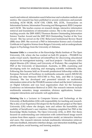 search and retrieval, information search behaviour and evaluation methods and
metrics. Her research has been published in several conferences and journals
including ACM SIGIR, ACM CHI, CIKM, IIiX, JCDL, Transactions on
Information Systems, Information Processing and Management, IEEE Computer
and CACM. She teaches courses on research design, interactive information
retrieval and foundations of information science. She is the recipient of two
teaching awards: the 2009 ASIST/Thomson Reuters Outstanding Information
Science Teacher Award and the 2007 SILS Outstanding Teacher of the Year
Award. She has served on the UNC Behavioral Institutional Review Board
(IRB) since 2005. She received a PhD in Information Science and a Graduate
Certiﬁcate in Cognitive Science from Rutgers University and an undergraduate
degree in Psychology from the University of Alabama.
Suzanne Little is a researcher at the Knowledge Media Institute of The Open
University, UK, where she has worked on both EU projects – PHAROS for
audio-visual search, OpenScout (eContentPlus) for discovering educational
resources for management training – and local projects – SocialLearn, video
digital libraries (OU Library and University of Waikato). She completed her
PhD at the University of Queensland, Australia, in 2006, examining and
developing tools for analysing and managing scientiﬁc multimedia data.
Following this Suzanne held an 18-month postdoctoral fellowship within the
European Network of Excellence in multimedia semantic search (MUSCLE)
dividing her time between ISTI-CNR in Pisa, Italy, and IBaI in Leipzig,
Germany. She has developed and presented tutorials on multimedia
information retrieval for the PHAROS summer school and the Joint Conference
on Digital Libraries and was local organization chair for the European
Conference on Information Retrieval in 2010. Her research interests include
multimedia semantics, image annotation, eScience applications, human–
computer interactions and semantic web applications.
Haiming Liu is a Lecturer in Computer Science and Technology at the
University of Bedfordshire (UK) with responsibility for teaching and research.
She is also a User Experience Developer for the SocialLearn project at The Open
University (UK) where she designs, tests and reﬁnes the learnability and
usability of SocialLearn’s user interface. Haiming completed her PhD at the
Knowledge Media Institute, The Open University (UK), in 2010. Her thesis
focused on understanding user interaction with content-based image search
systems from three aspects: a user interaction model, an interactive interface
and users. Her research interests include multimedia information retrieval,
relevance feedback, interactive interface design, user interaction modelling, user
proﬁle analysis, social learning, and learning analytics.
INTERACTIVE INFORMATION SEEKING, BEHAVIOUR AND RETRIEVAL
XVIII
 