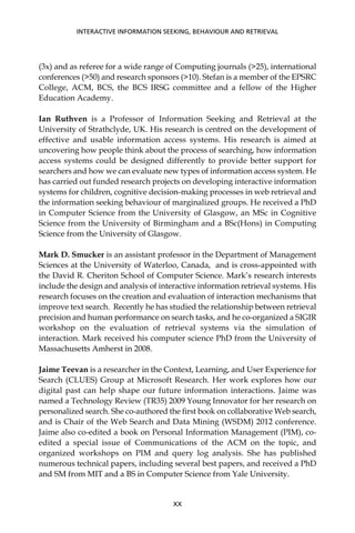 (3x) and as referee for a wide range of Computing journals (>25), international
conferences (>50) and research sponsors (>10). Stefan is a member of the EPSRC
College, ACM, BCS, the BCS IRSG committee and a fellow of the Higher
Education Academy.
Ian Ruthven is a Professor of Information Seeking and Retrieval at the
University of Strathclyde, UK. His research is centred on the development of
effective and usable information access systems. His research is aimed at
uncovering how people think about the process of searching, how information
access systems could be designed differently to provide better support for
searchers and how we can evaluate new types of information access system. He
has carried out funded research projects on developing interactive information
systems for children, cognitive decision-making processes in web retrieval and
the information seeking behaviour of marginalized groups. He received a PhD
in Computer Science from the University of Glasgow, an MSc in Cognitive
Science from the University of Birmingham and a BSc(Hons) in Computing
Science from the University of Glasgow.
Mark D. Smucker is an assistant professor in the Department of Management
Sciences at the University of Waterloo, Canada, and is cross-appointed with
the David R. Cheriton School of Computer Science. Mark’s research interests
include the design and analysis of interactive information retrieval systems. His
research focuses on the creation and evaluation of interaction mechanisms that
improve text search. Recently he has studied the relationship between retrieval
precision and human performance on search tasks, and he co-organized a SIGIR
workshop on the evaluation of retrieval systems via the simulation of
interaction. Mark received his computer science PhD from the University of
Massachusetts Amherst in 2008.
Jaime Teevan is a researcher in the Context, Learning, and User Experience for
Search (CLUES) Group at Microsoft Research. Her work explores how our
digital past can help shape our future information interactions. Jaime was
named a Technology Review (TR35) 2009 Young Innovator for her research on
personalized search. She co-authored the ﬁrst book on collaborative Web search,
and is Chair of the Web Search and Data Mining (WSDM) 2012 conference.
Jaime also co-edited a book on Personal Information Management (PIM), co-
edited a special issue of Communications of the ACM on the topic, and
organized workshops on PIM and query log analysis. She has published
numerous technical papers, including several best papers, and received a PhD
and SM from MIT and a BS in Computer Science from Yale University.
INTERACTIVE INFORMATION SEEKING, BEHAVIOUR AND RETRIEVAL
XX
 