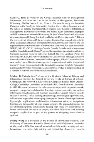 Elaine G. Toms is Professor and Canada Research Chair in Management
Informatics, and runs the iLab at the Faculty of Management, Dalhousie
University, Halifax, Nova Scotia, Canada. She was formerly an Associate
Professor in the Faculty of Information Studies, University of Toronto, and at
the School of Library and Information Studies (now School of Information
Management) at Dalhousie University. She holds a BA in Economic Geography
and Education from Memorial University, St. John’s Newfoundland; a Masters
of Information and Library Studies from Dalhousie University; and a PhD from
the University of Western Ontario, London, Canada. Her research interests lie
at the intersection of human–computer interaction, information retrieval and the
representation and presentation of information. Her work has been funded by
NSERC, SSHRC, OCLC, Heritage Canada, Canada Foundation for Innovation
and the Canada Research Chairs Program. She was/is co-investigator with three
Canadian national research networks: TAPoR, the Text Analysis Portal for
Research; NECTAR, the Network for Effective Collaboration Through Advanced
Research; and the National Centres of Excellence project, GRAND, which involves
new media. Her publications have appeared in journals such as the International
Journal of Human Computer Studies, the Journal of the American Society for Information
Science, and Information Processing & Management, as well as in the proceedings of
a number of national and international associations.
Michael B. Twidale is a Professor of the Graduate School of Library and
Information Science, the iSchool at the University of Illinois at Urbana-
Champaign. He received a BA(Hons) in Computer Science from Queens’
College, Cambridge University, in 1985 and a PhD from Lancaster University
in 1990. His research interests include computer supported cooperative work,
computer supported collaborative learning, human computer interaction,
information visualization, and museum informatics. Current projects include
studies of informal social learning of technology, technological appropriation,
collaborative approaches to managing data quality, the use of mashups to create
lightweight applications, collaborative information retrieval, ubiquitous
learning and the usability of open source software. His approach involves the
use of interdisciplinary techniques to develop high speed low cost methods to
better understand the needs of people, and their difﬁculties with existing
computer applications as part of the process of designing more effective
systems.
Peiling Wang is a Professor at the School of Information Sciences, The
University of Tennessee, Knoxville. She received her PhD from the University
of Maryland in 1994. Her research areas include information seeking and user
behaviours, relevance, data mining and knowledge discovery, research
XXI
CONTRIBUTORS
 