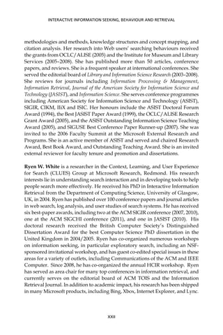 methodologies and methods, knowledge structures and concept mapping, and
citation analysis. Her research into Web users’ searching behaviours received
the grants from OCLC/ALISE (2005) and the Institute for Museum and Library
Services (2005–2008). She has published more than 50 articles, conference
papers, and reviews. She is a frequent speaker at international conferences. She
served the editorial board of Library and Information Science Research (2003–2008).
She reviews for journals including Information Processing & Management,
Information Retrieval, Journal of the American Society for Information Science and
Technology (JASIST), and Information Science. She serves conference programmes
including American Society for Information Science and Technology (ASIST),
SIGIR, CIKM, IIiX and ISIC. Her honours include the ASIST Doctoral Forum
Award (1994), the Best JASIST Paper Award (1999), the OCLC/ALISE Research
Grant Award (2005), and the ASIST Outstanding Information Science Teaching
Award (2005), and SIGUSE Best Conference Paper Runner-up (2007). She was
invited to the 2006 Faculty Summit at the Microsoft External Research and
Programs. She is an active member of ASIST and served and chaired Research
Award, Best Book Award, and Outstanding Teaching Award. She is an invited
external reviewer for faculty tenure and promotion and dissertations.
Ryen W. White is a researcher in the Context, Learning, and User Experience
for Search (CLUES) Group at Microsoft Research, Redmond. His research
interests lie in understanding search interaction and in developing tools to help
people search more effectively. He received his PhD in Interactive Information
Retrieval from the Department of Computing Science, University of Glasgow,
UK, in 2004. Ryen has published over 100 conference papers and journal articles
in web search, log analysis, and user studies of search systems. He has received
six best-paper awards, including two at the ACM SIGIR conference (2007, 2010),
one at the ACM SIGCHI conference (2011), and one in JASIST (2010). His
doctoral research received the British Computer Society’s Distinguished
Dissertation Award for the best Computer Science PhD dissertation in the
United Kingdom in 2004/2005. Ryen has co-organized numerous workshops
on information seeking, in particular exploratory search, including an NSF-
sponsored invitational workshop, and has guest co-edited special issues in these
areas for a variety of outlets, including Communications of the ACM and IEEE
Computer. Since 2008, he has co-organized the annual HCIR workshop. Ryen
has served as area chair for many top conferences in information retrieval, and
currently serves on the editorial board of ACM TOIS and the Information
Retrieval Journal. In addition to academic impact, his research has been shipped
in many Microsoft products, including Bing, Xbox, Internet Explorer, and Lync.
INTERACTIVE INFORMATION SEEKING, BEHAVIOUR AND RETRIEVAL
XXII
 