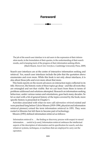 The job of the search user interface is to aid users in the expression of their inform-
ation needs, in the formulation of their queries, in the understanding of their search
results, and in keeping track of the progress of their information seeking efforts.
(Marti Hearst, Search User Interfaces, Cambridge University Press, 2009)
Search user interfaces are at the centre of interactive information seeking and
retrieval. Yes, search user interfaces include the jobs that the quotation above
enumerates and even more. While this book is not only about interfaces, it is
also about those jobs and even more about that more.
This book reports on the recent advances on interaction topics reﬂected in its
title. However, the historic roots of these topics go deep – and like all roots they
are entangled and not that visible. But we can learn from them in terms of
problems addressed and solutions attempted. Research on information-seeking
behaviour, under various names and orientations, goes back many decades. So
let us start with a bit of general history of the topics covered by the book; more
speciﬁc history is presented in Chapter 1.
Activities associated with what we now call information retrieval existed and
were practised long before Calvin Mooers (1919–1994, physicist and information
retrieval pioneer) coined the term information retrieval in 1951. They were
rooted in libraries but left them to become part of technology.
Mooers (1951) deﬁned information retrieval as follows:
Information retrieval is . . . the ﬁnding or discovery process with respect to stored
information . . . useful to [a user]. Information retrieval embraces the intellectual
aspects of the description of information and its speciﬁcation for search, and also
whatever systems, techniques, or machines that are employed to carry out the
operation.
XXV
Foreword
●●●
 