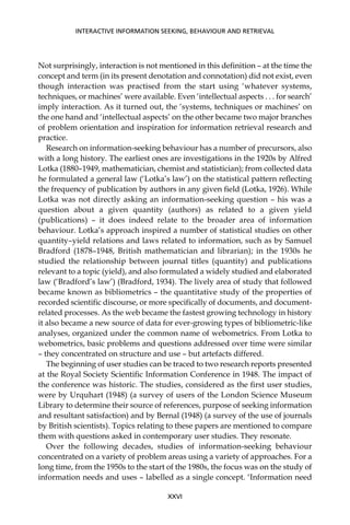 Not surprisingly, interaction is not mentioned in this deﬁnition – at the time the
concept and term (in its present denotation and connotation) did not exist, even
though interaction was practised from the start using ‘whatever systems,
techniques, or machines’ were available. Even ‘intellectual aspects . . . for search’
imply interaction. As it turned out, the ‘systems, techniques or machines’ on
the one hand and ‘intellectual aspects’ on the other became two major branches
of problem orientation and inspiration for information retrieval research and
practice.
Research on information-seeking behaviour has a number of precursors, also
with a long history. The earliest ones are investigations in the 1920s by Alfred
Lotka (1880–1949, mathematician, chemist and statistician); from collected data
he formulated a general law (‘Lotka’s law’) on the statistical pattern reﬂecting
the frequency of publication by authors in any given ﬁeld (Lotka, 1926). While
Lotka was not directly asking an information-seeking question – his was a
question about a given quantity (authors) as related to a given yield
(publications) – it does indeed relate to the broader area of information
behaviour. Lotka’s approach inspired a number of statistical studies on other
quantity–yield relations and laws related to information, such as by Samuel
Bradford (1878–1948, British mathematician and librarian); in the 1930s he
studied the relationship between journal titles (quantity) and publications
relevant to a topic (yield), and also formulated a widely studied and elaborated
law (‘Bradford’s law’) (Bradford, 1934). The lively area of study that followed
became known as bibliometrics – the quantitative study of the properties of
recorded scientiﬁc discourse, or more speciﬁcally of documents, and document-
related processes. As the web became the fastest growing technology in history
it also became a new source of data for ever-growing types of bibliometric-like
analyses, organized under the common name of webometrics. From Lotka to
webometrics, basic problems and questions addressed over time were similar
– they concentrated on structure and use – but artefacts differed.
The beginning of user studies can be traced to two research reports presented
at the Royal Society Scientiﬁc Information Conference in 1948. The impact of
the conference was historic. The studies, considered as the ﬁrst user studies,
were by Urquhart (1948) (a survey of users of the London Science Museum
Library to determine their source of references, purpose of seeking information
and resultant satisfaction) and by Bernal (1948) (a survey of the use of journals
by British scientists). Topics relating to these papers are mentioned to compare
them with questions asked in contemporary user studies. They resonate.
Over the following decades, studies of information-seeking behaviour
concentrated on a variety of problem areas using a variety of approaches. For a
long time, from the 1950s to the start of the 1980s, the focus was on the study of
information needs and uses – labelled as a single concept. ‘Information need
INTERACTIVE INFORMATION SEEKING, BEHAVIOUR AND RETRIEVAL
XXVI
 
