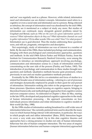 and use’ was regularly used as a phrase. However, while related, information
need and information use are distinct concepts. Information need refers to a
cognitive or even a social state and information use to a process. Being criticized
as nebulous, the concept of information need was abandoned by the mid-1980s;
we hardly see it mentioned as a subject of study any more. But studies of
information use continued, many alongside general problems raised by
Urquhart and Bernal, such as: Who are the users of a given information system or
resource? What information objects do they use? What information channels are used
to gather information? Or in other words: Who uses what? How? For what purpose?
Information use is goal-directed. Thus the studies addressing these questions
were, and still are, pragmatic, retrospective and descriptive.
Not surprisingly, study of information use was of interest to a number of
ﬁelds. By the start of the 1960s, these included psychology and communication,
bringing with them psychological and communication approaches, questions
and methods. In the mid-1960s Edwin Parker and William Paisley, from the
Institute for Communication Research, Stanford University, were among the
pioneers to introduce an interdisciplinary approach involving psychology,
communication and information science to a study of information retrieval
concentrating on the user side of the process (Paisley and Parker, 1965). The
introduction of psychology and communication to these studies brought new
questions and methods. Qualitative methods became quite prominent, where
previously in user and use studies quantitative methods prevailed.
Eventually by the 1980s this led to a re-orientation and focus of studies to a
related but broader area of information seeking – referring to a set of processes
and strategies dynamically employed by people in their quest for and pursuit
of information. Information seeking also refers to the progression of stages in
those processes. Questions started focusing on cognitive aspects, bringing in
theoretical frameworks and methodological approaches from cognitive science
and even computer science. As elaborated in Chapter 1, Marc de Mey, starting
in the late 1970s, developed and popularized cognitive approaches to the study
of human information processing – the approach concentrates on how
individuals process information and relate information to cognitive models of
their world (de Mey, 1980).
By the 1990s studies of information seeking broadened to a still wider area of
information behaviour: ‘the currently preferred term used to describe the many
ways in which human beings interact with information, in particular, the ways
in which people seek and utilize information’ (Bates, 2010). Interaction began
to cover a very wide area indeed. Up to this date cognitive theories and
approaches have a strong presence in studies not only of human information
behaviour but also of human–computer interaction. The two areas of enquiry
(human information behaviour and human–computer interaction) approached
XXVII
FOREWORD
 