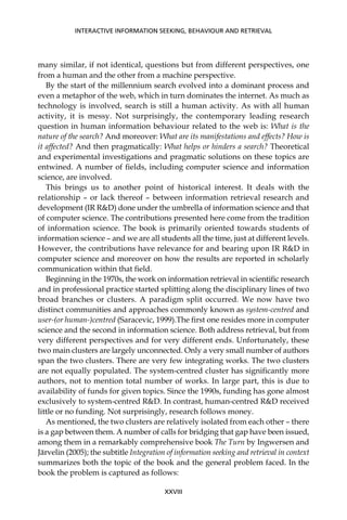 many similar, if not identical, questions but from different perspectives, one
from a human and the other from a machine perspective.
By the start of the millennium search evolved into a dominant process and
even a metaphor of the web, which in turn dominates the internet. As much as
technology is involved, search is still a human activity. As with all human
activity, it is messy. Not surprisingly, the contemporary leading research
question in human information behaviour related to the web is: What is the
nature of the search? And moreover: What are its manifestations and effects? How is
it affected? And then pragmatically: What helps or hinders a search? Theoretical
and experimental investigations and pragmatic solutions on these topics are
entwined. A number of ﬁelds, including computer science and information
science, are involved.
This brings us to another point of historical interest. It deals with the
relationship – or lack thereof – between information retrieval research and
development (IR R&D) done under the umbrella of information science and that
of computer science. The contributions presented here come from the tradition
of information science. The book is primarily oriented towards students of
information science – and we are all students all the time, just at different levels.
However, the contributions have relevance for and bearing upon IR R&D in
computer science and moreover on how the results are reported in scholarly
communication within that ﬁeld.
Beginning in the 1970s, the work on information retrieval in scientiﬁc research
and in professional practice started splitting along the disciplinary lines of two
broad branches or clusters. A paradigm split occurred. We now have two
distinct communities and approaches commonly known as system-centred and
user-(or human-)centred (Saracevic, 1999).The ﬁrst one resides more in computer
science and the second in information science. Both address retrieval, but from
very different perspectives and for very different ends. Unfortunately, these
two main clusters are largely unconnected. Only a very small number of authors
span the two clusters. There are very few integrating works. The two clusters
are not equally populated. The system-centred cluster has signiﬁcantly more
authors, not to mention total number of works. In large part, this is due to
availability of funds for given topics. Since the 1990s, funding has gone almost
exclusively to system-centred R&D. In contrast, human-centred R&D received
little or no funding. Not surprisingly, research follows money.
As mentioned, the two clusters are relatively isolated from each other – there
is a gap between them. A number of calls for bridging that gap have been issued,
among them in a remarkably comprehensive book The Turn by Ingwersen and
Järvelin (2005); the subtitle Integration of information seeking and retrieval in context
summarizes both the topic of the book and the general problem faced. In the
book the problem is captured as follows:
INTERACTIVE INFORMATION SEEKING, BEHAVIOUR AND RETRIEVAL
XXVIII
 