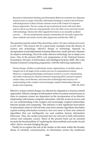 Research in Information Seeking and Information Retrieval constitute two disparate
research areas or camps. Generally, Information Seeking is rooted in Social Science
with background in Library Science whereas much of IR is based in Computer
Science approaches. The two camps do not communicate much with each other,
and it is safe to say that one camp generally views the other as too narrowly bound
with technology whereas the other regards the former as an unusable academic
exercise. . . . The two predominant research communities do not really explore the
ideas, methods and results of each other (Ingwersen and Järvelin, 2005, 2).
The question must be asked: Why should they explore ‘the ideas methods and results
of each other’? The answer lies in a great many examples from the history of
science and technology: effective design of technology depends on
incorporation of and adjustments to human behaviour, needs and uses. Humans
do adapt to technology, but to be really effective technology has to adapt even
more. One of the present (2011) core programmes of the National Science
Foundation, Division of Information and Intelligent Systems (NSF, IIS) is the
Human-Centered Computing programme, with the following explanation:
Human beings, whether as individuals, teams, organizations, or societies, play an
integral role in all stages of the creation and use of computational systems.
Moreover, computing technologies and human societies co-evolve, transforming
each other in the process. Human Centered Computing (HCC) research explores
creative ideas, novel theories, and innovative technologies that advance our
understanding of the complex and increasingly coupled relationships between
people and computing. (NSF, IIS, 2011)
Effective system-centred designs are affected by adaptation to human-centred
approaches. Effective designs of information retrieval systems and processes as
done in computer science are dependent on the incorporation of an effective
relationship with human–computer interaction, with the accent on human and
on ‘our understanding of the complex and increasingly coupled relationships
between people and computing.’ The inference is that signiﬁcant innovations
in information retrieval will not only come from smarter algorithms that better
exploit existing information resources, but even more so from new retrieval
algorithms that can intelligently use and combine human information
behaviour. Thus, the studies presented here are relevant to both information
science and computer science. Much of the present book can be oriented
towards the broad problem of ‘exploring the ideas methods and results of each
other’, that is, towards bridging the gap.
Finally let us explore the role of the studies in this book within the broader
theme of scholarly communication. In information science the traditional
XXIX
FOREWORD
 