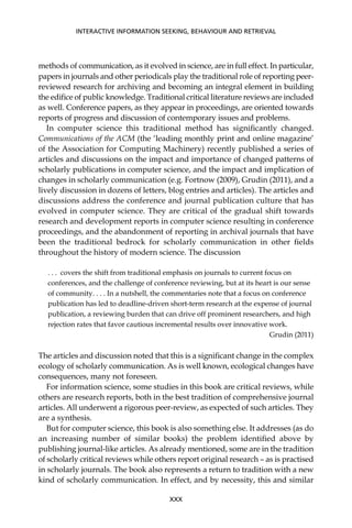 methods of communication, as it evolved in science, are in full effect. In particular,
papers in journals and other periodicals play the traditional role of reporting peer-
reviewed research for archiving and becoming an integral element in building
the ediﬁce of public knowledge. Traditional critical literature reviews are included
as well. Conference papers, as they appear in proceedings, are oriented towards
reports of progress and discussion of contemporary issues and problems.
In computer science this traditional method has signiﬁcantly changed.
Communications of the ACM (the ‘leading monthly print and online magazine’
of the Association for Computing Machinery) recently published a series of
articles and discussions on the impact and importance of changed patterns of
scholarly publications in computer science, and the impact and implication of
changes in scholarly communication (e.g. Fortnow (2009), Grudin (2011), and a
lively discussion in dozens of letters, blog entries and articles). The articles and
discussions address the conference and journal publication culture that has
evolved in computer science. They are critical of the gradual shift towards
research and development reports in computer science resulting in conference
proceedings, and the abandonment of reporting in archival journals that have
been the traditional bedrock for scholarly communication in other ﬁelds
throughout the history of modern science. The discussion
. . . covers the shift from traditional emphasis on journals to current focus on
conferences, and the challenge of conference reviewing, but at its heart is our sense
of community. . . . In a nutshell, the commentaries note that a focus on conference
publication has led to deadline-driven short-term research at the expense of journal
publication, a reviewing burden that can drive off prominent researchers, and high
rejection rates that favor cautious incremental results over innovative work.
Grudin (2011)
The articles and discussion noted that this is a signiﬁcant change in the complex
ecology of scholarly communication. As is well known, ecological changes have
consequences, many not foreseen.
For information science, some studies in this book are critical reviews, while
others are research reports, both in the best tradition of comprehensive journal
articles. All underwent a rigorous peer-review, as expected of such articles. They
are a synthesis.
But for computer science, this book is also something else. It addresses (as do
an increasing number of similar books) the problem identiﬁed above by
publishing journal-like articles. As already mentioned, some are in the tradition
of scholarly critical reviews while others report original research – as is practised
in scholarly journals. The book also represents a return to tradition with a new
kind of scholarly communication. In effect, and by necessity, this and similar
INTERACTIVE INFORMATION SEEKING, BEHAVIOUR AND RETRIEVAL
XXX
 