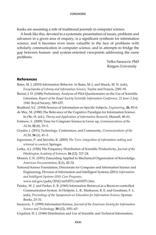 books are assuming a role of traditional journals in computer science.
A book like this, devoted to a systematic presentation of issues, problems and
advances in a given area of enquiry, is a signiﬁcant synthesis for information
science, and it becomes even more valuable in the face of problems with
scholarly communication in computer science, and in attempts to bridge the
gap between human- and system-oriented viewpoints addressing the same
problems.
Tefko Saracevic PhD
Rutgers University
References
Bates, M. J. (2010) Information Behavior. In Bates, M. J. and Maack, M. N. (eds),
Encyclopedia of Library and Information Science, Taylor and Francis, 2381–91.
Bernal, J. D. (1948) Preliminary Analysis of Pilot Questionnaire on the Use of Scientiﬁc
Literature, Report of the Royal Society Scientiﬁc Information Conference, 21 June–2 July
1948, Royal Society, 589–637.
Bradford, S.C. (1934) Sources of Information on Speciﬁc Subjects, Engineering, 26, 85–6.
de Mey, M. (1980) The Relevance of the Cognitive Paradigm for Information Science.
In Ole, H. (ed.), Theory and Application of Information Research, Mansell, 48–61.
Fortnow, L. (2009) Time for Computer Science to Grow up, Communications of the
ACM, 52 (8), 33–5.
Grudin, J. (2011) Technology, Conferences, and Community, Communications of the
ACM, 54 (1), 41–3.
Ingwersen, P. and Järvelin, K. (2005) The Turn: integration of information seeking and
retrieval in context, Springer.
Lotka, A.J. (1926) The Frequency Distribution of Scientiﬁc Productivity, Journal of the
Washington Academy of Sciences, 16 (12), 317–24.
Mooers, C.N. (1951) Zatocoding Applied to Mechanical Organization of Knowledge,
American Documentation, 2 (1), 20–32.
National Science Foundation, Directorate for Computer and Information Science and
Engineering, Division of Information and Intelligent Systems (2011) Information
and Intelligent Systems (IIS): Core Programs,
www.nsf.gov/pubs/2010/nsf10571/nsf10571.htm.
Paisley, W. J. and Parker, E. B. (1965) Information Retrieval as a Receiver-controlled
Communication System. In Heilprin, L. B., Markuson, B. E. and Goodman, F. L.
(eds), Proceedings of the Symposium on Education for Information Science, Spartan
Books, 23–31.
Saracevic, T. (1999) Information Science, Journal of the American Society for Information
Science and Technology, 50 (12), 1051–63.
Urquhart, D. J. (1948) Distribution and Use of Scientiﬁc and Technical Information,
XXXI
FOREWORD
 