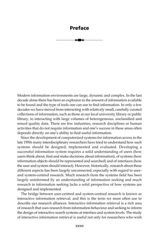 Modern information environments are large, dynamic and complex. In the last
decade alone there has been an explosion in the amount of information available
to be found and the type of tools one can use to ﬁnd information. In only a few
decades we have moved from interacting with relatively small, carefully curated
collections of information, such as those at our local university library or public
library, to interacting with large volumes of heterogeneous, unclassiﬁed and
mixed quality data. There are few industries, research disciplines or human
activities that do not require information and one’s success in these areas often
depends directly on one’s ability to ﬁnd useful information.
Since the development of computerized systems for information access in the
late 1950s many interdisciplinary researchers have tried to understand how such
systems should be designed, implemented and evaluated. Developing a
successful information system requires a solid understanding of users (how
users think about, ﬁnd and make decisions about information), of systems (how
information objects should be represented and searched) and of interfaces (how
the user and system should interact). However, historically, research about these
different aspects has been largely unconnected, especially with regard to user-
and system-centred research. Much research from the systems ﬁeld has been
largely uninformed by an understanding of information seeking and much
research in information seeking lacks a solid perspective of how systems are
designed and implemented.
The bridge between user-centred and system-centred research is known as
interactive information retrieval, and this is the term we most often use to
describe our research alliances. Interactive information retrieval is a rich area
of research that uses research from information behaviour and seeking to inform
the design of interactive search systems at interface and system levels. The study
of interactive information retrieval is useful not only for researchers who wish
XXXIII
Preface
●●●
 