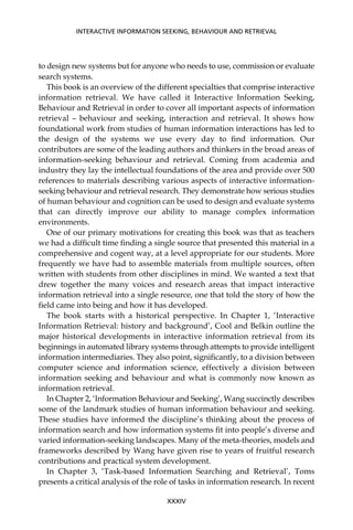 to design new systems but for anyone who needs to use, commission or evaluate
search systems.
This book is an overview of the different specialties that comprise interactive
information retrieval. We have called it Interactive Information Seeking,
Behaviour and Retrieval in order to cover all important aspects of information
retrieval – behaviour and seeking, interaction and retrieval. It shows how
foundational work from studies of human information interactions has led to
the design of the systems we use every day to ﬁnd information. Our
contributors are some of the leading authors and thinkers in the broad areas of
information-seeking behaviour and retrieval. Coming from academia and
industry they lay the intellectual foundations of the area and provide over 500
references to materials describing various aspects of interactive information-
seeking behaviour and retrieval research. They demonstrate how serious studies
of human behaviour and cognition can be used to design and evaluate systems
that can directly improve our ability to manage complex information
environments.
One of our primary motivations for creating this book was that as teachers
we had a difﬁcult time ﬁnding a single source that presented this material in a
comprehensive and cogent way, at a level appropriate for our students. More
frequently we have had to assemble materials from multiple sources, often
written with students from other disciplines in mind. We wanted a text that
drew together the many voices and research areas that impact interactive
information retrieval into a single resource, one that told the story of how the
ﬁeld came into being and how it has developed.
The book starts with a historical perspective. In Chapter 1, ‘Interactive
Information Retrieval: history and background’, Cool and Belkin outline the
major historical developments in interactive information retrieval from its
beginnings in automated library systems through attempts to provide intelligent
information intermediaries. They also point, signiﬁcantly, to a division between
computer science and information science, effectively a division between
information seeking and behaviour and what is commonly now known as
information retrieval.
In Chapter 2, ‘Information Behaviour and Seeking’, Wang succinctly describes
some of the landmark studies of human information behaviour and seeking.
These studies have informed the discipline’s thinking about the process of
information search and how information systems ﬁt into people’s diverse and
varied information-seeking landscapes. Many of the meta-theories, models and
frameworks described by Wang have given rise to years of fruitful research
contributions and practical system development.
In Chapter 3, ‘Task-based Information Searching and Retrieval’, Toms
presents a critical analysis of the role of tasks in information research. In recent
INTERACTIVE INFORMATION SEEKING, BEHAVIOUR AND RETRIEVAL
XXXIV
 