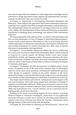 years the concept of task has emerged as a useful approach to investigate system
performance, design specialized system support and understand how searchers’
contexts can affect how they use a system to search.
In Chapter 4, ‘Approaches to Investigating Information Interaction and
Behaviour’, Fidel analyses the approaches that human information behaviour
researchers have applied when they investigate information-seeking behaviour.
The methodologies chosen by researchers to investigate behaviour are critical
to the validity and informativeness of these studies and Fidel gives an important
introduction to thinking about methodology and method within information
behaviour.
Having examined the wider picture of how we behave with information and
how we seek information, we turn, in Chapter 5, ‘Information Representation’,
to how search systems process information so that it can be found. Smucker
outlines approaches to information representation, showing how techniques for
representing information for system processing have their roots in manual
information representation and organization.
In Chapter 6, ‘Access Models’, Rasmussen outlines the various models that
have been used over time to select which information objects will be retrieved
in response to a search request: the Boolean model, vector space model,
probabilistic models and language models. Rasmussen introduces the basic
notion of relevance feedback, one of the most used techniques in information
retrieval, which is later discussed more fully in relation to searchers in Chapter
9, ‘Interactive techniques’.
In Chapter 7, ‘Evaluation’, Järvelin discusses how we might evaluate a search
system. Evaluation is one of the most active research areas of information
retrieval and he raises many questions, including the fundamental question,
‘what should we evaluate?’ Linking to the earlier chapters in the book,
particularly Chapter 4, Järvelin demonstrates the range of ways search systems
are evaluated and the methodologies by which these evaluations are conducted.
The simple search interface provided by contemporary search engines is the
only search interface with which many people have interacted. In Chapter 8,
‘Interfaces for Information Retrieval’, Wilson gives an extensive overview of the
many different types of interfaces that have been used for searching since the
1960s and demonstrates how a search interface can be a powerful tool for
helping people search more effectively.
Building on the theme of providing support for more effective searching,
White in Chapter 9, ‘Interactive Techniques’, shows how we can support the
interaction between a system and a searcher by providing useful interactive
support tools and by learning more about the searcher’s information needs
through analysis of their interactions with information.
In Chapter 10, ‘Web Retrieval, Ranking and Personalization’, Teevan and
XXXV
PREFACE
 