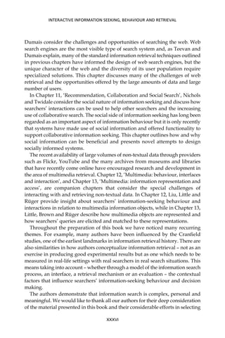 XXXVI
INTERACTIVE INFORMATION SEEKING, BEHAVIOUR AND RETRIEVAL
Dumais consider the challenges and opportunities of searching the web. Web
search engines are the most visible type of search system and, as Teevan and
Dumais explain, many of the standard information retrieval techniques outlined
in previous chapters have informed the design of web search engines, but the
unique character of the web and the diversity of its user population require
specialized solutions. This chapter discusses many of the challenges of web
retrieval and the opportunities offered by the large amounts of data and large
number of users.
In Chapter 11, ‘Recommendation, Collaboration and Social Search’, Nichols
and Twidale consider the social nature of information seeking and discuss how
searchers’ interactions can be used to help other searchers and the increasing
use of collaborative search. The social side of information seeking has long been
regarded as an important aspect of information behaviour but it is only recently
that systems have made use of social information and offered functionality to
support collaborative information seeking. This chapter outlines how and why
social information can be beneﬁcial and presents novel attempts to design
socially informed systems.
The recent availability of large volumes of non-textual data through providers
such as Flickr, YouTube and the many archives from museums and libraries
that have recently come online have encouraged research and development in
the area of multimedia retrieval. Chapter 12, ‘Multimedia: behaviour, interfaces
and interaction’, and Chapter 13, ‘Multimedia: information representation and
access’, are companion chapters that consider the special challenges of
interacting with and retrieving non-textual data. In Chapter 12, Liu, Little and
Rüger provide insight about searchers’ information-seeking behaviour and
interactions in relation to multimedia information objects, while in Chapter 13,
Little, Brown and Rüger describe how multimedia objects are represented and
how searchers’ queries are elicited and matched to these representations.
Throughout the preparation of this book we have noticed many recurring
themes. For example, many authors have been inﬂuenced by the Cranﬁeld
studies, one of the earliest landmarks in information retrieval history. There are
also similarities in how authors conceptualize information retrieval – not as an
exercise in producing good experimental results but as one which needs to be
measured in real-life settings with real searchers in real search situations. This
means taking into account – whether through a model of the information search
process, an interface, a retrieval mechanism or an evaluation – the contextual
factors that inﬂuence searchers’ information-seeking behaviour and decision
making.
The authors demonstrate that information search is complex, personal and
meaningful. We would like to thank all our authors for their deep consideration
of the material presented in this book and their considerable efforts in selecting
 