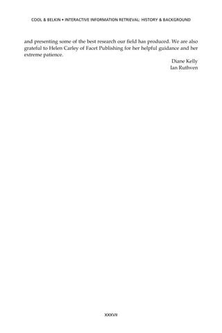 and presenting some of the best research our ﬁeld has produced. We are also
grateful to Helen Carley of Facet Publishing for her helpful guidance and her
extreme patience.
Diane Kelly
Ian Ruthven
XXXVII
COOL & BELKIN • INTERACTIVE INFORMATION RETRIEVAL: HISTORY & BACKGROUND
 