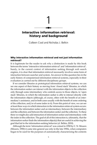 Why interactive information retrieval and not just information
retrieval?
It is legitimate for the reader to ask why a distinction is made by this book
between the terms ‘interactive information retrieval’ and ‘information retrieval’.
Surely, in the current context of information seeking through web search
engines, it is clear that information retrieval necessarily involves some form of
interaction between searcher and system. An answer to this question lies in the
early history of computerized information retrieval systems, especially in their
evaluation as carried out by different disciplinary groups.
If we consider libraries as prototypical information retrieval systems, we can
see one aspect of their history as moving from ‘closed stack’ libraries, in which
the information seeker can interact with the information objects in the collection
only through some intermediary who controls access to those objects, to ‘open
stack’ libraries, in which the information seeker is able to interact directly with
the information objects (although, of course, often with the beneﬁt of an inter-
mediary’s assistance, and in both cases usually with the beneﬁt of some ordering
of the collection, and/or of some index to it). From this point of view, we can see
at least three ways in which interaction in the information retrieval system occurs:
between the information seeker and an intermediary; between the intermediary
and the collection; and between the information seeker and the collection. To these
three we might also add interaction of information seeker and intermediary with
the index to the collection. The goal of all of this interaction is, ultimately, that the
information seeker ﬁnds the information object(s) that are useful in achieving the
goal that led to the information-seeking behavior (cf. Belkin, 2010).
Although the term ‘information retrieval’ was coined in 1950 by C. N. Mooers
(Mooers, 1950) it came into general use only in the late 1950s, when computers
began to be used for the purposes of automatically characterizing the contents
1
1
●●●
Interactive information retrieval:
history and background
Colleen Cool and Nicholas J. Belkin
 
