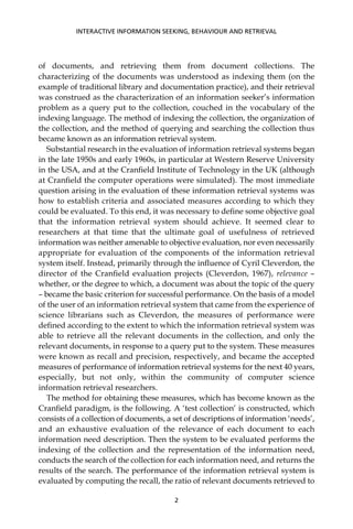 of documents, and retrieving them from document collections. The
characterizing of the documents was understood as indexing them (on the
example of traditional library and documentation practice), and their retrieval
was construed as the characterization of an information seeker’s information
problem as a query put to the collection, couched in the vocabulary of the
indexing language. The method of indexing the collection, the organization of
the collection, and the method of querying and searching the collection thus
became known as an information retrieval system.
Substantial research in the evaluation of information retrieval systems began
in the late 1950s and early 1960s, in particular at Western Reserve University
in the USA, and at the Cranﬁeld Institute of Technology in the UK (although
at Cranﬁeld the computer operations were simulated). The most immediate
question arising in the evaluation of these information retrieval systems was
how to establish criteria and associated measures according to which they
could be evaluated. To this end, it was necessary to deﬁne some objective goal
that the information retrieval system should achieve. It seemed clear to
researchers at that time that the ultimate goal of usefulness of retrieved
information was neither amenable to objective evaluation, nor even necessarily
appropriate for evaluation of the components of the information retrieval
system itself. Instead, primarily through the inﬂuence of Cyril Cleverdon, the
director of the Cranﬁeld evaluation projects (Cleverdon, 1967), relevance –
whether, or the degree to which, a document was about the topic of the query
– became the basic criterion for successful performance. On the basis of a model
of the user of an information retrieval system that came from the experience of
science librarians such as Cleverdon, the measures of performance were
deﬁned according to the extent to which the information retrieval system was
able to retrieve all the relevant documents in the collection, and only the
relevant documents, in response to a query put to the system. These measures
were known as recall and precision, respectively, and became the accepted
measures of performance of information retrieval systems for the next 40 years,
especially, but not only, within the community of computer science
information retrieval researchers.
The method for obtaining these measures, which has become known as the
Cranﬁeld paradigm, is the following. A ‘test collection’ is constructed, which
consists of a collection of documents, a set of descriptions of information ‘needs’,
and an exhaustive evaluation of the relevance of each document to each
information need description. Then the system to be evaluated performs the
indexing of the collection and the representation of the information need,
conducts the search of the collection for each information need, and returns the
results of the search. The performance of the information retrieval system is
evaluated by computing the recall, the ratio of relevant documents retrieved to
INTERACTIVE INFORMATION SEEKING, BEHAVIOUR AND RETRIEVAL
2
 