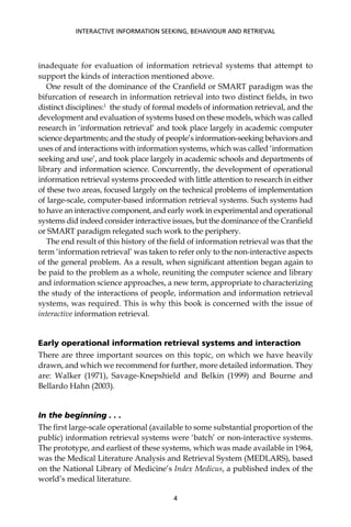 inadequate for evaluation of information retrieval systems that attempt to
support the kinds of interaction mentioned above.
One result of the dominance of the Cranﬁeld or SMART paradigm was the
bifurcation of research in information retrieval into two distinct ﬁelds, in two
distinct disciplines:1
the study of formal models of information retrieval, and the
development and evaluation of systems based on these models, which was called
research in ‘information retrieval’ and took place largely in academic computer
science departments; and the study of people’s information-seeking behaviors and
uses of and interactions with information systems, which was called ‘information
seeking and use’, and took place largely in academic schools and departments of
library and information science. Concurrently, the development of operational
information retrieval systems proceeded with little attention to research in either
of these two areas, focused largely on the technical problems of implementation
of large-scale, computer-based information retrieval systems. Such systems had
to have an interactive component, and early work in experimental and operational
systems did indeed consider interactive issues, but the dominance of the Cranﬁeld
or SMART paradigm relegated such work to the periphery.
The end result of this history of the ﬁeld of information retrieval was that the
term ‘information retrieval’ was taken to refer only to the non-interactive aspects
of the general problem. As a result, when signiﬁcant attention began again to
be paid to the problem as a whole, reuniting the computer science and library
and information science approaches, a new term, appropriate to characterizing
the study of the interactions of people, information and information retrieval
systems, was required. This is why this book is concerned with the issue of
interactive information retrieval.
Early operational information retrieval systems and interaction
There are three important sources on this topic, on which we have heavily
drawn, and which we recommend for further, more detailed information. They
are: Walker (1971), Savage-Knepshield and Belkin (1999) and Bourne and
Bellardo Hahn (2003).
In the beginning . . .
The ﬁrst large-scale operational (available to some substantial proportion of the
public) information retrieval systems were ‘batch’ or non-interactive systems.
The prototype, and earliest of these systems, which was made available in 1964,
was the Medical Literature Analysis and Retrieval System (MEDLARS), based
on the National Library of Medicine’s Index Medicus, a published index of the
world’s medical literature.
INTERACTIVE INFORMATION SEEKING, BEHAVIOUR AND RETRIEVAL
4
 