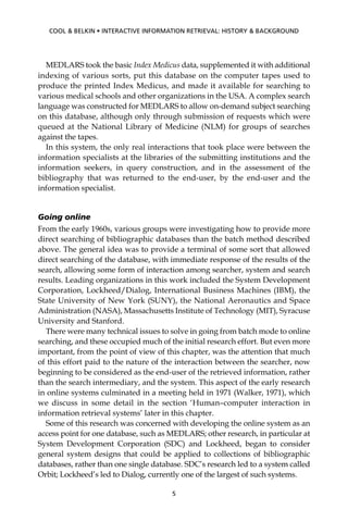 MEDLARS took the basic Index Medicus data, supplemented it with additional
indexing of various sorts, put this database on the computer tapes used to
produce the printed Index Medicus, and made it available for searching to
various medical schools and other organizations in the USA. A complex search
language was constructed for MEDLARS to allow on-demand subject searching
on this database, although only through submission of requests which were
queued at the National Library of Medicine (NLM) for groups of searches
against the tapes.
In this system, the only real interactions that took place were between the
information specialists at the libraries of the submitting institutions and the
information seekers, in query construction, and in the assessment of the
bibliography that was returned to the end-user, by the end-user and the
information specialist.
Going online
From the early 1960s, various groups were investigating how to provide more
direct searching of bibliographic databases than the batch method described
above. The general idea was to provide a terminal of some sort that allowed
direct searching of the database, with immediate response of the results of the
search, allowing some form of interaction among searcher, system and search
results. Leading organizations in this work included the System Development
Corporation, Lockheed/Dialog, International Business Machines (IBM), the
State University of New York (SUNY), the National Aeronautics and Space
Administration (NASA), Massachusetts Institute of Technology (MIT), Syracuse
University and Stanford.
There were many technical issues to solve in going from batch mode to online
searching, and these occupied much of the initial research effort. But even more
important, from the point of view of this chapter, was the attention that much
of this effort paid to the nature of the interaction between the searcher, now
beginning to be considered as the end-user of the retrieved information, rather
than the search intermediary, and the system. This aspect of the early research
in online systems culminated in a meeting held in 1971 (Walker, 1971), which
we discuss in some detail in the section ‘Human–computer interaction in
information retrieval systems’ later in this chapter.
Some of this research was concerned with developing the online system as an
access point for one database, such as MEDLARS; other research, in particular at
System Development Corporation (SDC) and Lockheed, began to consider
general system designs that could be applied to collections of bibliographic
databases, rather than one single database. SDC’s research led to a system called
Orbit; Lockheed’s led to Dialog, currently one of the largest of such systems.
5
COOL & BELKIN • INTERACTIVE INFORMATION RETRIEVAL: HISTORY & BACKGROUND
 