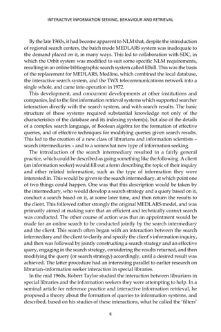 By the late 1960s, it had become apparent to NLM that, despite the introduction
of regional search centers, the batch mode MEDLARS system was inadequate to
the demand placed on it, in many ways. This led to collaboration with SDC, in
which the Orbit system was modiﬁed to suit some speciﬁc NLM requirements,
resulting in an online bibliographic search system called Elhill. This was the basis
of the replacement for MEDLARS, Medline, which combined the local database,
the interactive search system, and the TWX telecommunications network into a
single whole, and came into operation in 1972.
This development, and concurrent developments at other institutions and
companies, led to the ﬁrst information retrieval systems which supported searcher
interaction directly with the search system, and with search results. The basic
structure of these systems required substantial knowledge not only of the
characteristics of the database and its indexing system(s), but also of the details
of a complex search language, of Boolean algebra for the formation of effective
queries, and of effective techniques for modifying queries given search results.
This led to the creation of a new class of librarians and information scientists –
search intermediaries – and to a somewhat new type of information seeking.
The introduction of the search intermediary resulted in a fairly general
practice, which could be described as going something like the following. A client
(an information seeker) would ﬁll out a form describing the topic of their inquiry
and other related information, such as the type of information they were
interested in. This would be given to the search intermediary, at which point one
of two things could happen. One was that this description would be taken by
the intermediary, who would develop a search strategy and a query based on it,
conduct a search based on it, at some later time, and then return the results to
the client. This followed rather strongly the original MEDLARS model, and was
primarily aimed at making sure that an efﬁcient and technically correct search
was conducted. The other course of action was that an appointment would be
made for an online search to be conducted jointly by the search intermediary
and the client. This search often began with an interaction between the search
intermediary and the client to clarify and specify the client’s information inquiry,
and then was followed by jointly constructing a search strategy and an effective
query, engaging in the search strategy, considering the results returned, and then
modifying the query (or search strategy) accordingly, until a desired result was
achieved. The latter procedure had an interesting parallel to earlier research on
librarian–information seeker interaction in special libraries.
In the mid 1960s, Robert Taylor studied the interaction between librarians in
special libraries and the information seekers they were attempting to help. In a
seminal article for reference practice and interactive information retrieval, he
proposed a theory about the formation of queries to information systems, and
described, based on his studies of these interactions, what he called the ‘ﬁlters’
INTERACTIVE INFORMATION SEEKING, BEHAVIOUR AND RETRIEVAL
6
 