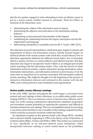 that the two parties engaged in when attempting to form an effective query to
put to a search system, whether manual or automatic. These ﬁve ﬁlters, or
functions of the interaction, were:
• determining the subject of the information need or inquiry
• determining the objective and motivation of the information-seeking
behavior
• determining various personal characteristics of the inquirer
• establishing the relationship between the inquiry description and the ﬁle
organization and language
• determining anticipated or acceptable answers (R. S. Taylor, 1968, 32 ff.).
The education of search intermediaries, which took place largely in schools and
departments of library and information science, initially focused largely on
technical details of the search systems with which they would interact, how to
determine appropriate databases for different search topics, how to formulate
effective queries and how to conduct effective and efﬁcient searches. But their
education also began to incorporate Taylor’s ﬁlters as an integral part of joint
online searching with the information seeker. Thus, with the advent of online
information retrieval systems, explicit interaction among information seeker,
information intermediary, and information retrieval system became, if not the
norm, then an important set of activities associated with information retrieval
system searching. This might be thought of as the beginning of the practice of
interactive information retrieval, and continued in this manner well into the
1990s, and is still practiced in some institutions and organizations.
Online public access (library) catalogs
In the early 1980s, libraries throughout the world began a movement from
printed and card catalogs of their collections, to so-called online public access
catalogs (OPACs). This was foremost a move to become more efﬁcient, and to
make use of the existing computerized administrative databases (acquisition
and circulation systems primarily) in replacing the expensive and difﬁcult to
maintain printed and card catalogs. This was accomplished merely by providing
a very basic search interface to one or another of the existing computerized ﬁles,
which would be accessed by terminals within the library.
An important exception to this general model is the Okapi OPAC, installed
and evaluated initially beginning in 1982 at the library of the Polytechnic of
Central London (Mitev, Venner and Walker, 1985). This system was constructed
de novo, speciﬁcally as an end-user-centered access mechanism, which
incorporated relevance ranking of search results based on the probability
7
COOL & BELKIN • INTERACTIVE INFORMATION RETRIEVAL: HISTORY & BACKGROUND
 