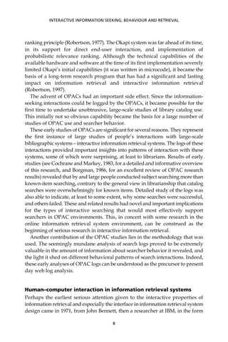 ranking principle (Robertson, 1977). The Okapi system was far ahead of its time,
in its support for direct end-user interaction, and implementation of
probabilistic relevance ranking. Although the technical capabilities of the
available hardware and software at the time of its ﬁrst implementation severely
limited Okapi’s initial capabilities (it was written in microcode), it became the
basis of a long-term research program that has had a signiﬁcant and lasting
impact on information retrieval and interactive information retrieval
(Robertson, 1997).
The advent of OPACs had an important side effect. Since the information-
seeking interactions could be logged by the OPACs, it became possible for the
ﬁrst time to undertake unobtrusive, large-scale studies of library catalog use.
This initially not so obvious capability became the basis for a large number of
studies of OPAC use and searcher behavior.
These early studies of OPACs are signiﬁcant for several reasons. They represent
the ﬁrst instance of large studies of people’s interactions with large-scale
bibliographic systems – interactive information retrieval systems. The logs of these
interactions provided important insights into patterns of interaction with these
systems, some of which were surprising, at least to librarians. Results of early
studies (see Cochrane and Markey, 1983, for a detailed and informative overview
of this research, and Borgman, 1986, for an excellent review of OPAC research
results) revealed that by and large people conducted subject searching more than
known-item searching, contrary to the general view in librarianship that catalog
searches were overwhelmingly for known items. Detailed study of the logs was
also able to indicate, at least to some extent, why some searches were successful,
and others failed. These and related results had novel and important implications
for the types of interactive searching that would most effectively support
searchers in OPAC environments. This, in concert with some research in the
online information retrieval system environment, can be construed as the
beginning of serious research in interactive information retrieval.
Another contribution of the OPAC studies lies in the methodology that was
used. The seemingly mundane analysis of search logs proved to be extremely
valuable in the amount of information about searcher behavior it revealed, and
the light it shed on different behavioral patterns of search interactions. Indeed,
these early analyses of OPAC logs can be understood as the precursor to present
day web log analysis.
Human–computer interaction in information retrieval systems
Perhaps the earliest serious attention given to the interactive properties of
information retrieval and especially the interface in information retrieval system
design came in 1971, from John Bennett, then a researcher at IBM, in the form
INTERACTIVE INFORMATION SEEKING, BEHAVIOUR AND RETRIEVAL
8
 