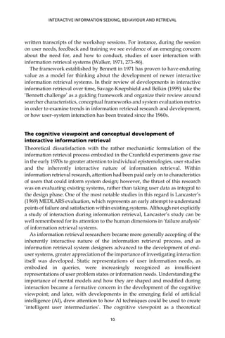 written transcripts of the workshop sessions. For instance, during the session
on user needs, feedback and training we see evidence of an emerging concern
about the need for, and how to conduct, studies of user interaction with
information retrieval systems (Walker, 1971, 273–86).
The framework established by Bennett in 1971 has proven to have enduring
value as a model for thinking about the development of newer interactive
information retrieval systems. In their review of developments in interactive
information retrieval over time, Savage-Knepshield and Belkin (1999) take the
‘Bennett challenge’ as a guiding framework and organize their review around
searcher characteristics, conceptual frameworks and system evaluation metrics
in order to examine trends in information retrieval research and development,
or how user–system interaction has been treated since the 1960s.
The cognitive viewpoint and conceptual development of
interactive information retrieval
Theoretical dissatisfaction with the rather mechanistic formulation of the
information retrieval process embodied in the Cranﬁeld experiments gave rise
in the early 1970s to greater attention to individual epistemologies, user studies
and the inherently interactive nature of information retrieval. Within
information retrieval research, attention had been paid early on to characteristics
of users that could inform system design; however, the thrust of this research
was on evaluating existing systems, rather than taking user data as integral to
the design phase. One of the most notable studies in this regard is Lancaster’s
(1969) MEDLARS evaluation, which represents an early attempt to understand
points of failure and satisfaction within existing systems. Although not explicitly
a study of interaction during information retrieval, Lancaster’s study can be
well remembered for its attention to the human dimensions in ‘failure analysis’
of information retrieval systems.
As information retrieval researchers became more generally accepting of the
inherently interactive nature of the information retrieval process, and as
information retrieval system designers advanced to the development of end-
user systems, greater appreciation of the importance of investigating interaction
itself was developed. Static representations of user information needs, as
embodied in queries, were increasingly recognized as insufﬁcient
representations of user problem states or information needs. Understanding the
importance of mental models and how they are shaped and modiﬁed during
interaction became a formative concern in the development of the cognitive
viewpoint; and later, with developments in the emerging ﬁeld of artiﬁcial
intelligence (AI), drew attention to how AI techniques could be used to create
‘intelligent user intermediaries’. The cognitive viewpoint as a theoretical
INTERACTIVE INFORMATION SEEKING, BEHAVIOUR AND RETRIEVAL
10
 