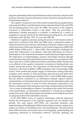 program substantially inﬂuenced information retrieval research centered on the
processes of human–human and human–system interaction during the process
of information retrieval.
The cognitive viewpoint is one of the central concepts that has guided theory
and research in library and information science, ﬁrst articulated in the mid 1970s
and developing greater force since the 1980s. The essence of the cognitive
viewpoint in information science is the belief: ‘That any processing of
information, whether perceptual or symbolic, is mediated by a system of
categories or concepts which, for the information processing device, are a model
of his [its] world’ (de Mey, 1977, xvi–xvii, and 1980, 48).
Attention to cognitive processes during the process of information retrieval
dates back to research in the 1970s and 1980s when a substantial number of
studies focused on users and user–intermediary interaction. Major reviews and
critical discussion of this early literature can be found in Ingwersen (1982), Ellis
(1989), Belkin (1990) and B. L. Allen (1991). This perspective challenges the
notion that ‘information’ is an objective entity that individuals can ‘receive’.
Information is to be understood in relation to individual knowledge structures.
The importance of understanding a person’s knowledge structure through
communication during the information retrieval process was recognized in the
early work of R. S. Taylor (1968) and of Paisley and Parker (1965), and later led,
as an offshoot of the cognitive viewpoint, to attention to building better user
models during this process. The importance of individual-level knowledge
structures is the basis of Belkin’s (1980) anomalous state of knowledge (ASK)
model, which posited that people engage in information seeking when they
recognize some anomaly in their knowledge state that prevents them from
accomplishing some desired goal. Similarly to R. S. Taylor (1968), Belkin argues
that the effective resolution of an information anomaly requires effective
communication, or information interaction, between the information seeker and
the information resource. In order for these information interactions to be
effective, both parties to the interaction must share mental models of each other
– be in a state of intersubjective alliance. According to this model, the function
of the intermediary, or intermediary mechanism, is to build up an adequate
model of the user’s ASK, desired goals and intentions and to help the user form
an adequate model of the information resource.
In his 1999 ARIST review of cognitive information retrieval, Ingwersen
divides the development of the cognitive approach into two distinct time
periods. The early period (1977–1991) was concerned primarily with
understanding and modeling the different knowledge structures among users,
authors or creators of information texts, and intermediaries. The latter period
(from 1992 onwards) was focused more on investigating, understanding and
supporting interaction in information retrieval. Generally speaking, the
11
COOL & BELKIN • INTERACTIVE INFORMATION RETRIEVAL: HISTORY & BACKGROUND
 