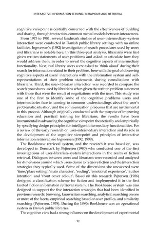 cognitive viewpoint is centrally concerned with the effectiveness of building
and sharing, through interaction, common mental models between interactants.
From 1975 to 1981, several landmark studies of user–intermediary–system
interaction were conducted in Danish public library settings with no online
facilities. Ingwersen’s (1982) investigation of search procedures used by users
and librarians is notable here. In this three-part analysis, librarians were ﬁrst
given written statements of user problems and asked to articulate how they
would address them, in order to reveal the cognitive aspects of intermediary
functionality. Next, real library users were asked to ‘think aloud’ during their
search for information related to their problem, here with the goal of observing
cognitive aspects of users’ interactions with the information system and self-
representations of their problem statements during consultations with
librarians. Third, the user–librarian interaction was recorded to compare the
search procedures used by librarians when given the written problem statement
with those that were the result of negotiations with the user. This study was
one of the ﬁrst to identify some of the cognitive problems users and
intermediaries face in coming to common understandings about the user’s
problematic situation, and the communication processes that are instrumental
in this process. Although originally conducted with the purpose of improving
education and practical training for librarians, the results have been
instrumental in advancing the cognitive viewpoint theoretically and empirically
by specifying design principles for intelligent intermediary functionalities. For
a review of the early research on user–intermediary interaction and its role in
the development of the cognitive viewpoint and principles of interactive
information retrieval, see Ingwersen (1992, 1999).
The Bookhouse retrieval system, and the research it was based on, was
developed in Denmark by Pejtersen (1980) who conducted one of the ﬁrst
investigations of user–librarian–system interactions in the realm of ﬁction
retrieval. Dialogues between users and librarians were recorded and analysed
for dimensions around which users desire to retrieve ﬁction and the interaction
strategies they typically used. Some of the dimensions she uncovered were
‘time/place setting’, ‘main character’, ‘ending’, ‘emotional experience’, ‘author
intention’ and ‘front cover colour’. Based on this research Pejtersen (1986)
designed a classiﬁcation scheme for ﬁction and implemented it in the ﬁrst
faceted ﬁction information retrieval system. The Bookhouse system was also
designed to support the ﬁve interaction strategies that had been identiﬁed in
previous research: browsing, known item searching, analytical searching on one
or more of the facets, empirical searching based on user proﬁles, and similarity
searching (Pejtersen, 1979). During the 1980s Bookhouse was an operational
system in Danish public libraries.
The cognitive view had a strong inﬂuence on the development of experimental
INTERACTIVE INFORMATION SEEKING, BEHAVIOUR AND RETRIEVAL
12
 