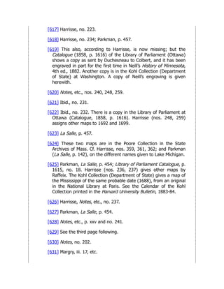 [617] Harrisse, no. 223.
[618] Harrisse, no. 234; Parkman, p. 457.
[619] This also, according to Harrisse, is now missing; but the
Catalogue (1858, p. 1616) of the Library of Parliament (Ottawa)
shows a copy as sent by Duchesneau to Colbert, and it has been
engraved in part for the first time in Neill’s History of Minnesota,
4th ed., 1882. Another copy is in the Kohl Collection (Department
of State) at Washington. A copy of Neill’s engraving is given
herewith.
[620] Notes, etc., nos. 240, 248, 259.
[621] Ibid., no. 231.
[622] Ibid., no. 232. There is a copy in the Library of Parliament at
Ottawa (Catalogue, 1858, p. 1616). Harrisse (nos. 248, 259)
assigns other maps to 1692 and 1699.
[623] La Salle, p. 457.
[624] These two maps are in the Poore Collection in the State
Archives of Mass. Cf. Harrisse, nos. 359, 361, 362; and Parkman
(La Salle, p. 142), on the different names given to Lake Michigan.
[625] Parkman, La Salle, p. 454; Library of Parliament Catalogue, p.
1615, no. 18. Harrisse (nos. 236, 237) gives other maps by
Raffeix. The Kohl Collection (Department of State) gives a map of
the Mississippi of the same probable date (1688), from an original
in the National Library at Paris. See the Calendar of the Kohl
Collection printed in the Harvard University Bulletin, 1883-84.
[626] Harrisse, Notes, etc., no. 237.
[627] Parkman, La Salle, p. 454.
[628] Notes, etc., p. xxv and no. 241.
[629] See the third page following.
[630] Notes, no. 202.
[631] Margry, iii. 17, etc.
 