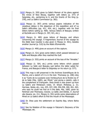 [632] Margry (ii. 359) gives La Salle’s Memoir of his plans against
the mines of New Biscay, together with letters (p. 377) of
Seignelay, etc., pertaining to it, and the Grants of the King (p.
378), and La Salle’s Commission (p. 382).
[633] Margry (ii. 387) prints various papers indicative of the
vexatious delays in the departure of the expedition and of La
Salle’s difficulties (pp. 421, 454, etc.), together with his final
letters before sailing (p. 469). Various letters of Beaujeu written
at Rochelle are in Margry (ii. 397, 421, etc.).
[634] Margry (ii. 485) gives letters of Beaujeu and others
concerning the voyage. A fragmentary Journal of the voyage by
the Abbé Jean Cavelier is also given in Margry (ii. 501), besides
another Journal (p. 510) by the Abbé d’Esmanville.
[635] Margry (ii. 499) gives an account of this capture.
[636] Margry (ii. 521) gives some letters which passed between La
Salle and Beaujeu after they reached the Gulf.
[637] Margry (ii. 555) prints an account of the loss of the “Aimable.”
[638] Margry (ii. 564, etc.) prints some letters which passed
between La Salle and Beaujeu just before the latter sailed for
France, and Beaujeu’s letter to Seignelay on his return (p. 577).
[639] This map is still preserved in the Archives Scientifiques de la
Marine, and a sketch of it is in the text. Thomassy (p. 208) cites
it as “Carte de la Louisiane avec l’embouchure de la Rivière du Sr
de la Salle (Mai, 1685), par Minet,” and giving a sketch, calls it
the complement of Franquelin. Shea thinks it was drawn up from
La Salle’s and Peñalosa’s notes. Cf. Shea’s Peñalosa, p. 21;
Harrisse, Notes, etc., nos. 225, 227, 228, 256-258, 260, 261, 263,
who says he could not find on it the date, Mai, 1685, given by
Parkman and Thomassy; Gravier, La Salle; and Delisle, in Journal
des Savans, xix. 211. Margry (ii. 591) prints some observations of
Minet on La Salle’s effort to find the mouth of the Mississippi.
[640] Dr. Shea puts the settlement on Espirito Bay, where Bahia
now is.
[641] See his Relation of this voyage in Falconer’s Discovery of the
Mississippi, etc.
 