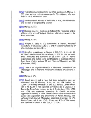 [642] This is Parkman’s statement; but Shea questions it. Margry (i.
59) gives various notices concerning le Père Allouez, who was
born in 1613, and died in 1689.
[643] See Brodhead’s History of New York, ii. 478, and references,
and the text of the preceding chapter.
[644] Margry, iii. 553.
[645] Harrisse (no. 261) mentions a sketch of the Mississippi and its
affluents, the work of Tonty at this time, which is preserved in the
French Archives.
[646] Margry, iii. 567.
[647] Margry, ii. 359; iii. 17; translations in French, Historical
Collections of Louisiana, i. 25; ii. 1; and in Falconer’s Discovery of
the Mississippi, London, 1844.
[648] He refers to evidences in Margry, ii. 348, 515; iii. 44, 48, 63.
Cf. Shea’s Peñalosa and his Le Clercq, ii. 202. In this last work
Shea annotates the narrative of La Salle’s Gulf of Mexico
experiences, and makes some identifications of localities different
from those of other writers. Cf. also Historical Magazine, xiv. 308
(December, 1868).
[649] There is an English translation in Falconer’s Discovery of the
Mississippi, and in French’s Historical Collections of Louisiana, i.
52.
[650] Margry, i. 571.
[651] Joutel says it had a map; but later authorities have not
discovered any. Cf. Harrisse, Notes, etc., no. 174; Leclerc, no.
1,027 (130 francs); Dufossé (70 and 100 francs); Carter-Brown,
vol. ii. no. 1,522. It was reprinted as “Relation de la Louisiane” in
Bernard’s Recueil des voyages au Nord, Amsterdam, 1720, 1724,
and 1734, also appearing separately. An English translation
appeared in London, in 1698, called An Account of Monsieur de la
Salle’s last Expedition and Discoveries in North America, with
Adventures of Sieur de Montauban appended. (Harrisse, no 178;
Carter-Brown, vol. ii. no. 1,542; Brinley, no. 4,524.) This version
was reprinted in the N. Y. Hist. Coll., ii. 217-341.
 