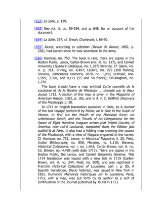 [652] La Salle, p. 129.
[653] See vol. iii. pp. 89-534, and p. 648, for an account of the
document.
[654] La Salle, 397; cf. Shea’s Charlevoix, i. 88-90.
[655] Joutel, according to Lebreton (Revue de Rouen, 1852, p.
236), had served since he was seventeen in the army.
[656] Harrisse, no. 750. The book is rare; there are copies in the
Boston Public, Lenox, Carter-Brown (vol. iii. no. 117), and Cornell
University (Sparks’s Catalogue, no. 1,387) libraries. Cf. Sabin, vol.
ix. p. 351; Brinley, no. 4,497; Leclerc, no. 925 (100 francs);
Stevens, Bibliotheca Historica, 1870, no. 1,036; Dufossé, nos.
1,999, 3,300, and 9,171 (55 and 50 francs); O’Callaghan, no.
1,276.
The book should have a map entitled Carte nouvelle de la
Louisiane et de la Rivière de Mississipi ... dressée par le Sieur
Joutel, 1713. A section of this map is given in the Magazine of
American History, 1882, p. 185, and in A. P. C. Griffin’s Discovery
of the Mississippi, p. 20.
In 1714 an English translation appeared in Paris, as A Journal
of the last Voyage perform’d by Monsr. de la Sale to the Gulph of
Mexico, to find out the Mouth of the Mississipi River; his
unfortunate Death, and the Travels of his Companions for the
Space of Eight Hundred Leagues across that Inland Country of
America, now call’d Louisania, translated from the Edition just
publish’d at Paris. It also had a folding map showing the course
of the Mississippi, with a view of Niagara engraved in the corner.
Cf. Harrisse, no. 751; Lenox, in Historical Magazine, ii. 25; Field,
Indian Bibliography, no. 808; Menzies, no. 1,110; Stevens,
Historical Collections, vol. i. no. 1,462; Carter-Brown, vol. iii. no.
55; Brinley, no. 4,498 (with date 1715). There are copies in the
Boston Public, the Lenox, and Cornell University libraries. This
1714 translation was issued with a new title in 1719 (Carter-
Brown, vol. iii. no. 244; Field, no. 809), and was reprinted in
French’s Historical Collections of Louisiana, part i. p. 85. A
Spanish translation, Diario historico, was issued in New York in
1831. Dumont’s Mémoires historiques sur la Louisiane, Paris,
1753, with a map, was put forth by its author as a sort of
continuation of the Journal published by Joutel in 1713.
 