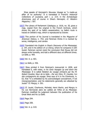 Shea speaks of Hennepin’s Nouveau Voyage as “a made-up
affair of no authority.” It is translated in French’s Historical
Collections of Louisiana, part i. p. 214; in the Archæologia
Americana; and of course in Shea’s Hennepin; cf. Western
Magazine, i. 507.
[657] The Library of Parliament Catalogue, p. 1616, no. 30, gives a
map, copied from the original in the French Archives, which
shows the spot of La Salle’s assassination. La Salle’s route is
traced on Delisle’s map, which is reproduced by Gravier.
[658] This portion of his Journal is translated in the Magazine of
American History, ii. 753; and Parkman thinks it is marked by
sense, intelligence, and candor.
[659] Translated into English in Shea’s Discovery of the Mississippi,
p. 197, and in his edition of Le Clercq, where he compares it with
Joutel. Parkman cannot resist the conclusion that Douay did not
always write honestly, and told a different story at different times.
La Salle, p. 409.
[660] Vol. iii. p. 601.
[661] La Salle, p. 436.
[662] Shea printed it from Parkman’s manuscript in 1858, and
translated it, with notes, in his Early Voyages up and down the
Mississippi. It is called Relation du voyage entrepris par feu M.
Robert Cavelier, Sieur de la Salle....Par son frère, M. Cavelier, l’un
des compagnons de voyage. Shea says of it in his Charlevoix, iv.
63, that “it is enfeebled by his acknowledged concealment, if not
misrepresentation; and his statements generally are attacked by
Joutel.” Cf. Margry, ii. 501.
[663] Cf. Joutel, Charlevoix, Michelet, Henri Martin, and Margry in
his Les Normands dans les vallées de l’Ohio et du Mississipi.
Parkman modified his judgment between the publication of his
Great West and his La Salle.
[664] Page 294.
[665] Page 208.
[666] Vol. iii. p. 610.
 