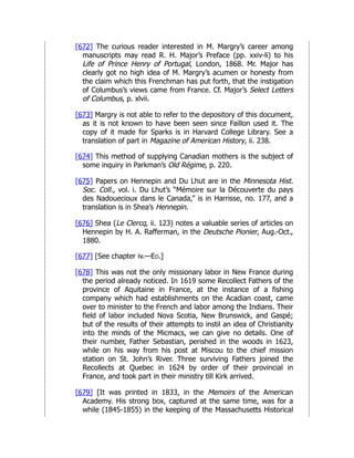 [672] The curious reader interested in M. Margry’s career among
manuscripts may read R. H. Major’s Preface (pp. xxiv-li) to his
Life of Prince Henry of Portugal, London, 1868. Mr. Major has
clearly got no high idea of M. Margry’s acumen or honesty from
the claim which this Frenchman has put forth, that the instigation
of Columbus’s views came from France. Cf. Major’s Select Letters
of Columbus, p. xlvii.
[673] Margry is not able to refer to the depository of this document,
as it is not known to have been seen since Faillon used it. The
copy of it made for Sparks is in Harvard College Library. See a
translation of part in Magazine of American History, ii. 238.
[674] This method of supplying Canadian mothers is the subject of
some inquiry in Parkman’s Old Régime, p. 220.
[675] Papers on Hennepin and Du Lhut are in the Minnesota Hist.
Soc. Coll., vol. i. Du Lhut’s “Mémoire sur la Découverte du pays
des Nadouecioux dans le Canada,” is in Harrisse, no. 177, and a
translation is in Shea’s Hennepin.
[676] Shea (Le Clercq, ii. 123) notes a valuable series of articles on
Hennepin by H. A. Rafferman, in the Deutsche Pionier, Aug.-Oct.,
1880.
[677] [See chapter iv.—Ed.]
[678] This was not the only missionary labor in New France during
the period already noticed. In 1619 some Recollect Fathers of the
province of Aquitaine in France, at the instance of a fishing
company which had establishments on the Acadian coast, came
over to minister to the French and labor among the Indians. Their
field of labor included Nova Scotia, New Brunswick, and Gaspé;
but of the results of their attempts to instil an idea of Christianity
into the minds of the Micmacs, we can give no details. One of
their number, Father Sebastian, perished in the woods in 1623,
while on his way from his post at Miscou to the chief mission
station on St. John’s River. Three surviving Fathers joined the
Recollects at Quebec in 1624 by order of their provincial in
France, and took part in their ministry till Kirk arrived.
[679] [It was printed in 1833, in the Memoirs of the American
Academy. His strong box, captured at the same time, was for a
while (1845-1855) in the keeping of the Massachusetts Historical
 