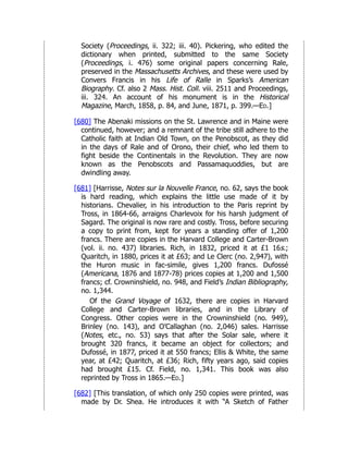 Society (Proceedings, ii. 322; iii. 40). Pickering, who edited the
dictionary when printed, submitted to the same Society
(Proceedings, i. 476) some original papers concerning Rale,
preserved in the Massachusetts Archives, and these were used by
Convers Francis in his Life of Ralle in Sparks’s American
Biography. Cf. also 2 Mass. Hist. Coll. viii. 2511 and Proceedings,
iii. 324. An account of his monument is in the Historical
Magazine, March, 1858, p. 84, and June, 1871, p. 399.—Ed.]
[680] The Abenaki missions on the St. Lawrence and in Maine were
continued, however; and a remnant of the tribe still adhere to the
Catholic faith at Indian Old Town, on the Penobscot, as they did
in the days of Rale and of Orono, their chief, who led them to
fight beside the Continentals in the Revolution. They are now
known as the Penobscots and Passamaquoddies, but are
dwindling away.
[681] [Harrisse, Notes sur la Nouvelle France, no. 62, says the book
is hard reading, which explains the little use made of it by
historians. Chevalier, in his introduction to the Paris reprint by
Tross, in 1864-66, arraigns Charlevoix for his harsh judgment of
Sagard. The original is now rare and costly. Tross, before securing
a copy to print from, kept for years a standing offer of 1,200
francs. There are copies in the Harvard College and Carter-Brown
(vol. ii. no. 437) libraries. Rich, in 1832, priced it at £1 16s.;
Quaritch, in 1880, prices it at £63; and Le Clerc (no. 2,947), with
the Huron music in fac-simile, gives 1,200 francs. Dufossé
(Americana, 1876 and 1877-78) prices copies at 1,200 and 1,500
francs; cf. Crowninshield, no. 948, and Field’s Indian Bibliography,
no. 1,344.
Of the Grand Voyage of 1632, there are copies in Harvard
College and Carter-Brown libraries, and in the Library of
Congress. Other copies were in the Crowninshield (no. 949),
Brinley (no. 143), and O’Callaghan (no. 2,046) sales. Harrisse
(Notes, etc., no. 53) says that after the Solar sale, where it
brought 320 francs, it became an object for collectors; and
Dufossé, in 1877, priced it at 550 francs; Ellis & White, the same
year, at £42; Quaritch, at £36; Rich, fifty years ago, said copies
had brought £15. Cf. Field, no. 1,341. This book was also
reprinted by Tross in 1865.—Ed.]
[682] [This translation, of which only 250 copies were printed, was
made by Dr. Shea. He introduces it with “A Sketch of Father
 