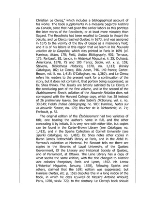 Christian Le Clercq,” which includes a bibliographical account of
his works. The book supplements in a measure Sagard’s Histoire
du Canada, since that had given the earlier labors as this portrays
the later works of the Recollects, or at least more minutely than
Sagard. The Recollects had been recalled to Canada to thwart the
Jesuits, and Le Clercq reached Quebec in 1673, and was assigned
in 1675 to the vicinity of the Bay of Gaspé as a missionary field;
and it is of his labors in this region that we learn in his Nouvelle
relation de la Gaspésie, which was printed in Paris in 1691 (cf.
Harrisse, Notes, 170; Field, Indian Bibliography, 902; Ternaux,
176; Faribault, 82; Lenox, in Historical Magazine, ii. 25; Dufossé,
Americana, 1878, 75 and 100 francs; Sabin, vol. x. p. 159;
Stevens, Bibliotheca Historica, 1870, no. 1,113; Brinley
Catalogue, 102; Le Clercq, Bibl. Amer., 746, 140 francs; Carter-
Brown, vol. ii. no. 1,415; O’Callaghan, no. 1,360), and Le Clercq
refers his readers to the present work for a continuation of the
story, but it does not contain it, that portion being suppressed, as
Dr. Shea thinks. The Jesuits are bitterly satirized by Le Clercq in
the concluding part of the first volume, and in the second of the
Établissement. Shea’s collation of the Nouvelle Relation does not
correspond with the Harvard College copy, which has 28 instead
of 26 preliminary leaves. See also Sabin’s Dictionary, vol. x. no.
39,649; Field’s Indian Bibliography, no. 903; Harrisse, Notes sur
la Nouvelle France, no. 170; Boucher de la Richarderie, vi. 21;
Faribault, p. 82.
The original edition of the Établissement had two varieties of
title, one bearing the author’s name in full, and the other
concealing it by initials. It is very rare with either title, but copies
can be found in the Carter-Brown Library (see Catalogue, no.
1,413), and in the Sparks Collection at Cornell University (see
Sparks Catalogue, no. 1,482). Dr. Shea notes other copies in
Baron James Rothschild’s library at Paris, and in the Abbé H.
Verreau’s collection at Montreal. Mr. Stewart tells me there are
copies in the libraries of Laval University, of the Quebec
Government, Of the Literary and Historical Society of Quebec,
and of Parliament, at Ottawa. The Leno Library has a copy of
what seems the same edition, with the title changed to Histoire
des colonies françoises, Paris and Lyons, 1692. Mr. Lenox
(Historical Magazine, January, 1858), following Sparks and
others, claimed that the 1691 edition was suppressed; but
Harrisse (Notes, etc. p. 159) disputes this in a long notice of the
book, in which he cites Œuvres de Messire Antoine Arnould,
Paris, 1780, xxxiv. 720, to the contrary. Le Clercq’s book should
 