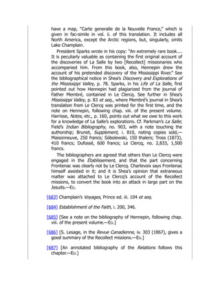 have a map, “Carte generalle de la Nouvelle France,” which is
given in fac-simile in vol. ii. of this translation. It includes all
North America, except the Arctic regions, but, singularly, omits
Lake Champlain.
President Sparks wrote in his copy: “An extremely rare book....
It is peculiarly valuable as containing the first original account of
the discoveries of La Salle by two [Recollect] missionaries who
accompanied him. From this book, also, Hennepin drew the
account of his pretended discovery of the Mississippi River.” See
the bibliographical notice in Shea’s Discovery and Explorations of
the Mississippi Valley, p. 78. Sparks, in his Life of La Salle, first
pointed out how Hennepin had plagiarized from the journal of
Father Membré, contained in Le Clercq. See further in Shea’s
Mississippi Valley, p. 83 et seq., where Membré’s journal in Shea’s
translation from Le Clercq was printed for the first time, and the
note on Hennepin, following chap. viii. of the present volume.
Harrisse, Notes, etc., p. 160, points out what we owe to this work
for a knowledge of La Salle’s explorations. Cf. Parkman’s La Salle;
Field’s Indian Bibliography, no. 903, with a note touching the
authorship; Brunet, Supplement, i. 810, noting copies sold,—
Maisonneuve, 250 francs; Sóbolewski, 150 thalers; Tross (1873),
410 francs; Dufossé, 600 francs; Le Clercq, no. 2,833, 1,500
francs.
The bibliographers are agreed that others than Le Clercq were
engaged in the Établissement, and that the part concerning
Frontenac was clearly not by Le Clercq. Charlevoix says Frontenac
himself assisted in it; and it is Shea’s opinion that extraneous
matter was attached to Le Clercq’s account of the Recollect
missions, to convert the book into an attack in large part on the
Jesuits.—Ed.
[683] Champlain’s Voyages, Prince ed. iii. 104 et seq.
[684] Establishment of the Faith, i. 200, 346.
[685] [See a note on the bibliography of Hennepin, following chap.
viii. of the present volume.—Ed.]
[686] [S. Lesage, in the Revue Canadienne, iv. 303 (1867), gives a
good summary of the Recollect missions.—Ed.]
[687] [An annotated bibliography of the Relations follows this
chapter.—Ed.]
 
