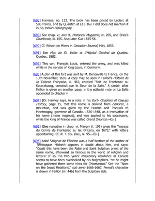 [688] Harrisse, no. 122. The book has been priced by Leclerc at
500 francs, and by Quaritch at £16 16s. Field does not mention it
in his Indian Bibliography.
[689] See chap. v.; and cf. Historical Magazine, ix. 205, and Shea’s
Charlevoix, iii. 165. Also later Sub 1655-56.
[690] Cf. Wilson on Mines in Canadian Journal, May, 1856.
[691] See Mgr. de St. Valier et L’Hôpital Général de Quebec.
Quebec, 1882.
[692] This son, François Louis, entered the army, and was killed
while in the service of King Louis, in Germany.
[693] A plan of this fort was sent by M. Denonville to France, on the
13th November, 1685. A copy may be seen in Faillon’s Histoire de
la Colonie Française, iii. 467, entitled “Fort de Frontenac ou
Katarakourg, construit par le Sieur de la Salle.” A sketch after
Faillon is given on another page, in the editorial note on La Salle
appended to chapter v.
[694] [Dr. Hawley says, in a note in his Early Chapters of Cayuga
History, page 15, that this name is derived from onnonte, a
mountain, and was given by the Hurons and Iroquois to
Montmagny, governor of Canada, 1636-1648, as a translation of
his name (mons magnus), and was applied to his successors,
while the King of France was called Grand Onontio.—Ed.]
[695] [See narrative in chap. vi. Margry (i. 195) gives the “Voyage
du Comte de Frontenac au lac Ontario, en 1673,” with letters
appertaining. Cf. N. Y. Col. Doc., ix. 95.—Ed.]
[696] Abbé Salignac de Fénelon was a half brother of the author of
Télémaque. Hildreth appears in doubt about him, and says:
“Could this have been the Abbé and Saint Sulpitian priest of the
same name, afterward so famous in the world of religion and
letters? If so, his two years’ missionary residence in Canada
seems to have been overlooked by his biographers. Yet he might
have gathered there some hints for Telemachus.” See the “Note
on the Jesuit Relations,” sub anno 1666-1667. Perrot’s character
is drawn in Faillon (iii. 446) from the Sulpitian side.
 