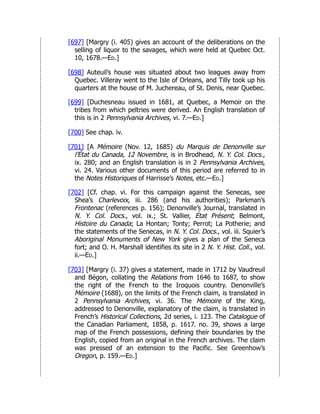 [697] [Margry (i. 405) gives an account of the deliberations on the
selling of liquor to the savages, which were held at Quebec Oct.
10, 1678.—Ed.]
[698] Auteuil’s house was situated about two leagues away from
Quebec. Villeray went to the Isle of Orleans, and Tilly took up his
quarters at the house of M. Juchereau, of St. Denis, near Quebec.
[699] [Duchesneau issued in 1681, at Quebec, a Memoir on the
tribes from which peltries were derived. An English translation of
this is in 2 Pennsylvania Archives, vi. 7.—Ed.]
[700] See chap. iv.
[701] [A Mémoire (Nov. 12, 1685) du Marquis de Denonville sur
l’État du Canada, 12 Novembre, is in Brodhead, N. Y. Col. Docs.,
ix. 280; and an English translation is in 2 Pennsylvania Archives,
vi. 24. Various other documents of this period are referred to in
the Notes Historiques of Harrisse’s Notes, etc.—Ed.]
[702] [Cf. chap. vi. For this campaign against the Senecas, see
Shea’s Charlevoix, iii. 286 (and his authorities); Parkman’s
Frontenac (references p. 156); Denonville’s Journal, translated in
N. Y. Col. Docs., vol. ix.; St. Vallier, État Présent; Belmont,
Histoire du Canada; La Hontan; Tonty; Perrot; La Potherie; and
the statements of the Senecas, in N. Y. Col. Docs., vol. iii. Squier’s
Aboriginal Monuments of New York gives a plan of the Seneca
fort; and O. H. Marshall identifies its site in 2 N. Y. Hist. Coll., vol.
ii.—Ed.]
[703] [Margry (i. 37) gives a statement, made in 1712 by Vaudreuil
and Bégon, collating the Relations from 1646 to 1687, to show
the right of the French to the Iroquois country. Denonville’s
Mémoire (1688), on the limits of the French claim, is translated in
2 Pennsylvania Archives, vi. 36. The Mémoire of the King,
addressed to Denonville, explanatory of the claim, is translated in
French’s Historical Collections, 2d series, i. 123. The Catalogue of
the Canadian Parliament, 1858, p. 1617. no. 39, shows a large
map of the French possessions, defining their boundaries by the
English, copied from an original in the French archives. The claim
was pressed of an extension to the Pacific. See Greenhow’s
Oregon, p. 159.—Ed.]
 
