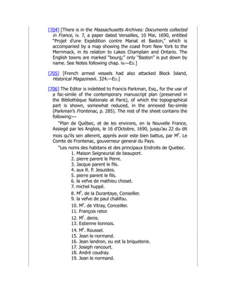 [704] [There is in the Massachusetts Archives: Documents collected
in France, iv. 7, a paper dated Versailles, 10 Mai, 1690, entitled
“Projet d’une Expédition contre Manat et Baston,” which is
accompanied by a map showing the coast from New York to the
Merrimack, in its relation to Lakes Champlain and Ontario. The
English towns are marked “bourg;” only “Baston” is put down by
name. See Notes following chap. iv.—Ed.]
[705] [French armed vessels had also attacked Block Island,
Historical Magazinevii. 324.—Ed.]
[706] The Editor is indebted to Francis Parkman, Esq., for the use of
a fac-simile of the contemporary manuscript plan (preserved in
the Bibliothèque Nationale at Paris), of which the topographical
part is shown, somewhat reduced, in the annexed fac-simile
(Parkman’s Frontenac, p. 285). The rest of the sheet contains the
following:—
“Plan de Québec, et de les environs, en la Nouvelle France,
Assiegé par les Anglois, le 16 d’Octobre, 1690, jusqu’au 22 du dit
mois qu’ils sen allerent, apprés avoir este bien battus, par Mr. Le
Comte de Frontenac, gouverneur general du Pays.
“Les noms des habitans et des principaux Endroits de Quebec.
1. Maison Seigneurial de beauport.
2. pierre parent le Perre.
3. Jacque parent le fils.
4. aux R. P. Jesuistes.
5. pierre parent le fils.
6. la vefve de mathieu choset.
7. michel huppé.
8. Mr. de la Durantaye, Conseiller.
9. la vefve de paul chalifou.
10. Mr. de Vitray, Conceiller.
11. François retor.
12. Mr. denis.
13. Estienne lionnois.
14. Mr. Roussel.
15. Jean le normand.
16. Jean landron, ou est la briqueterie.
17. Joseph rancourt.
18. André coudray.
19. Jean le normand.
 