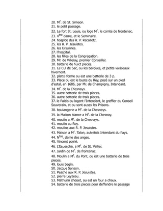 20. Mr. de St. Simeon.
21. le petit passage.
22. Le fort St. Louis, ou loge Mr. le comte de frontenac.
23. ntre dame, et le Seminaire.
24. hospice des R. P. Recolletz.
25. les R. P. Jesuistes.
26. les Ursulines.
27. l’hospital.
28. les filles de la Congregation.
29. Mr. de Villeray, premier Conseiller.
30. batterie de huict pieces.
31. Le Cul de Sac, ou les barques, et petits vaisseaux
hivernent.
32. platte forme ou est une batterie de 3 p.
33. Place ou est le buste du Roy, pozé sur un pied
d’estal, en 1686, par Mr. de Champigny, Intendant.
34. Mr. de la Chesnays.
35. autre batterie de trois pieces.
36. autre batterie de trois pieces.
37. le Palais ou logent l’Intendant, le greffier du Conseil
Souverain, et ou sont aussy les Prisons.
38. boulangerie a Mr. de la Chesnays.
39. la Maison blance a Mr. de la Chesnay.
40. moulin a Mr. de la Chesnays.
41. moulin au Roy.
42. moulins aux R. P. Jesuistes.
43. Maison a Mr. Talon, autrefois Intendant du Pays.
44. Ntre. dame des anges.
45. Vincent poirié.
46. L’Esuesché, a Mr. de St. Vallier.
47. Jardin de Mr. de frontenac.
48. Moulin a Mr. du Pont, ou est une batterie de trois
pieces.
49. louis begin.
50. Jacque Sanson.
51. Pesche aux R. P. Jesuistes.
52. pierre Leyzeau.
53. Mathurin choüet, ou est un four a chaux.
54. batterie de trois pieces pour deffendre le passage
 