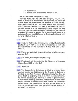 de la petitte Rre.
55. Canots, pour la decouverte pendant la nuit.
Par le sr de Villeneuve ingénieur du Roy.”
Harrisse, Notes, etc., no. 243, cites this plan, and, no. 244,
refers to a map of a little different title by Villeneuve, preserved
in the Dépôt des Fortifications des Colonies at Paris. Leclerc,
Bibliotheca Americana, no. 2,652, notes another early manuscript
copy of this plan (Harrisse’s no. 243) in a collection of maps of
the 18th century, which he prices at 800 francs. He calls the plan
“tres belle carte manuscrite et inédite,” not aware of the reduced
engraving of it issued by Van der Aa, of which there is a copy in a
collection of maps (no. 50) formed by Frederick North, and now
in Harvard College Library.
[707] Chapter iv.
[708] [Benjamin Wadsworth, of Boston, was sent by Massachusetts
Bay to Albany in 1694 as one of the commissioners to treat with
the Five Nations, and his Journal is in 4 Mass. Hist. Coll., i. 102-
110.—Ed.]
[709] [These are particularly described in chap. ix. of the present
volume.—Ed.]
[710] [See Note B, following this chapter.—Ed.]
[711] [Frontenac’s will is printed in the Magazine of American
History, June, 1883, p. 465.—Ed.]
[712] Chapter viii.
[713] “M. Bacqueville de la Potherie a décrit le premier, d’une
manière exacte, les établissemens des Français a Québec, à
Montréal et aux Trois-Rivières: il a fait connaître surtout dans un
grand détail, et en jetant, dans sa narration beaucoup d’intérêt,
les mœurs, les usages, les maximes, la forme de gouvernement,
la manière de faire la guerre et de contracter des alliances de la
nation Iroquoise, si célèbre dans cette contrée de l’Amérique-
Septentrionale. Ses observations se sont encore étendues à
quelques autres peuplades, telle que la nation des Abénaquis,
etc.”—Bib. des Voyages.
 
