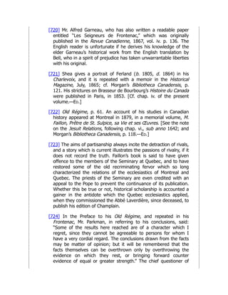 [720] Mr. Alfred Garneau, who has also written a readable paper
entitled “Les Seigneurs de Frontenac,” which was originally
published in the Revue Canadienne, 1867, vol. iv. p. 136. The
English reader is unfortunate if he derives his knowledge of the
elder Garneau’s historical work from the English translation by
Bell, who in a spirit of prejudice has taken unwarrantable liberties
with his original.
[721] Shea gives a portrait of Ferland (b. 1805, d. 1864) in his
Charlevoix, and it is repeated with a memoir in the Historical
Magazine, July, 1865; cf. Morgan’s Bibliotheca Canadensis, p.
121. His strictures on Brasseur de Bourbourg’s Histoire du Canada
were published in Paris, in 1853. [Cf. chap. iv. of the present
volume.—Ed.]
[722] Old Régime, p. 61. An account of his studies in Canadian
history appeared at Montreal in 1879, in a memorial volume, M.
Faillon, Prêtre de St. Sulpice, sa Vie et ses Œuvres. [See the note
on the Jesuit Relations, following chap. vi., sub anno 1642; and
Morgan’s Bibliotheca Canadensis, p. 118.—Ed.]
[723] The aims of partisanship always incite the detraction of rivals,
and a story which is current illustrates the passions of rivalry, if it
does not record the truth. Faillon’s book is said to have given
offence to the members of the Seminary at Quebec, and to have
restored some of the old recriminating fervor which so long
characterized the relations of the ecclesiastics of Montreal and
Quebec. The priests of the Seminary are even credited with an
appeal to the Pope to prevent the continuance of its publication.
Whether this be true or not, historical scholarship is accounted a
gainer in the antidote which the Quebec ecclesiastics applied,
when they commissioned the Abbé Laverdière, since deceased, to
publish his edition of Champlain.
[724] In the Preface to his Old Régime, and repeated in his
Frontenac, Mr. Parkman, in referring to his conclusions, said:
“Some of the results here reached are of a character which I
regret, since they cannot be agreeable to persons for whom I
have a very cordial regard. The conclusions drawn from the facts
may be matter of opinion; but it will be remembered that the
facts themselves can be overthrown only by overthrowing the
evidence on which they rest, or bringing forward counter
evidence of equal or greater strength.” The chief questioner of
 