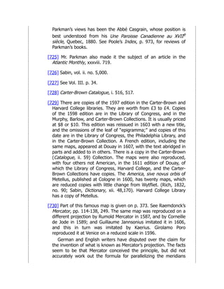 Parkman’s views has been the Abbé Casgrain, whose position is
best understood from his Une Paroisse Canadienne au XVIIe
siècle, Quebec, 1880. See Poole’s Index, p. 973, for reviews of
Parkman’s books.
[725] Mr. Parkman also made it the subject of an article in the
Atlantic Monthly, xxxviii. 719.
[726] Sabin, vol. ii. no. 5,000.
[727] See Vol. III. p. 34.
[728] Carter-Brown Catalogue, i. 516, 517.
[729] There are copies of the 1597 edition in the Carter-Brown and
Harvard College libraries. They are worth from £3 to £4. Copies
of the 1598 edition are in the Library of Congress, and in the
Murphy, Barlow, and Carter-Brown Collections. It is usually priced
at $8 or $10. This edition was reissued in 1603 with a new title,
and the omissions of the leaf of “epigramma;” and copies of this
date are in the Library of Congress, the Philadelphia Library, and
in the Carter-Brown Collection. A French edition, including the
same maps, appeared at Douay in 1607, with the text abridged in
parts and added to in others. There is a copy in the Carter-Brown
(Catalogue, ii. 59) Collection. The maps were also reproduced,
with four others not American, in the 1611 edition of Douay, of
which the Library of Congress, Harvard College, and the Carter-
Brown Collections have copies. The America, sive novus orbis of
Metellus, published at Cologne in 1600, has twenty maps, which
are reduced copies with little change from Wytfliet. (Rich, 1832,
no. 90; Sabin, Dictionary, xii. 48,170). Harvard College Library
has a copy of Metellus.
[730] Part of this famous map is given on p. 373. See Raemdonck’s
Mercator, pp. 114-138, 249. The same map was reproduced on a
different projection by Rumold Mercator in 1587, and by Corneille
de Jode in 1589; and Guillaume Jannsonius imitated it in 1606,
and this in turn was imitated by Kaerius. Girolamo Poro
reproduced it at Venice on a reduced scale in 1596.
German and English writers have disputed over the claim for
the invention of what is known as Mercator’s projection. The facts
seem to be that Mercator conceived the principle, but did not
accurately work out the formula for parallelizing the meridians
 