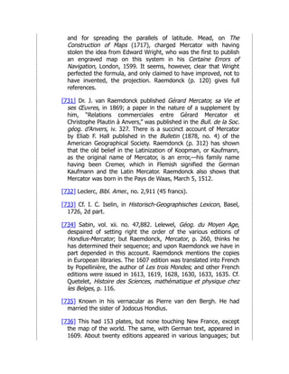 and for spreading the parallels of latitude. Mead, on The
Construction of Maps (1717), charged Mercator with having
stolen the idea from Edward Wright, who was the first to publish
an engraved map on this system in his Certaine Errors of
Navigation, London, 1599. It seems, however, clear that Wright
perfected the formula, and only claimed to have improved, not to
have invented, the projection. Raemdonck (p. 120) gives full
references.
[731] Dr. J. van Raemdonck published Gérard Mercator, sa Vie et
ses Œuvres, in 1869; a paper in the nature of a supplement by
him, “Relations commerciales entre Gérard Mercator et
Christophe Plautin à Anvers,” was published in the Bull. de la Soc.
géog. d’Anvers, iv. 327. There is a succinct account of Mercator
by Eliab F. Hall published in the Bulletin (1878, no. 4) of the
American Geographical Society. Raemdonck (p. 312) has shown
that the old belief in the Latinization of Koopman, or Kaufmann,
as the original name of Mercator, is an error,—his family name
having been Cremer, which in Flemish signified the German
Kaufmann and the Latin Mercator. Raemdonck also shows that
Mercator was born in the Pays de Waas, March 5, 1512.
[732] Leclerc, Bibl. Amer., no. 2,911 (45 francs).
[733] Cf. I. C. Iselin, in Historisch-Geographisches Lexicon, Basel,
1726, 2d part.
[734] Sabin, vol. xii. no. 47,882. Lelewel, Géog. du Moyen Age,
despaired of setting right the order of the various editions of
Hondius-Mercator; but Raemdonck, Mercator, p. 260, thinks he
has determined their sequence; and upon Raemdonck we have in
part depended in this account. Raemdonck mentions the copies
in European libraries. The 1607 edition was translated into French
by Popellinière, the author of Les trois Mondes; and other French
editions were issued in 1613, 1619, 1628, 1630, 1633, 1635. Cf.
Quetelet, Histoire des Sciences, mathématique et physique chez
les Belges, p. 116.
[735] Known in his vernacular as Pierre van den Bergh. He had
married the sister of Jodocus Hondius.
[736] This had 153 plates, but none touching New France, except
the map of the world. The same, with German text, appeared in
1609. About twenty editions appeared in various languages; but
 