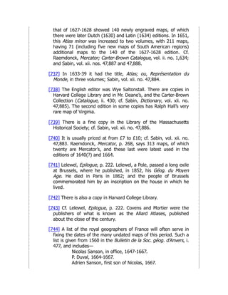 that of 1627-1628 showed 140 newly engraved maps, of which
there were later Dutch (1630) and Latin (1634) editions. In 1651,
this Atlas minor was increased to two volumes, with 211 maps,
having 71 (including five new maps of South American regions)
additional maps to the 140 of the 1627-1628 edition. Cf.
Raemdonck, Mercator; Carter-Brown Catalogue, vol. ii. no. 1,634;
and Sabin, vol. xii. nos. 47,887 and 47,888.
[737] In 1633-39 it had the title, Atlas; ou, Représentation du
Monde, in three volumes; Sabin, vol. xii. no. 47,884.
[738] The English editor was Wye Saltonstall. There are copies in
Harvard College Library and in Mr. Deane’s, and the Carter-Brown
Collection (Catalogue, ii. 430; cf. Sabin, Dictionary, vol. xii. no.
47,885). The second edition in some copies has Ralph Hall’s very
rare map of Virginia.
[739] There is a fine copy in the Library of the Massachusetts
Historical Society; cf. Sabin, vol. xii. no. 47,886.
[740] It is usually priced at from £7 to £10; cf. Sabin, vol. xii. no.
47,883. Raemdonck, Mercator, p. 268, says 313 maps, of which
twenty are Mercator’s, and these last were latest used in the
editions of 1640(?) and 1664.
[741] Lelewel, Epilogue, p. 222. Lelewel, a Pole, passed a long exile
at Brussels, where he published, in 1852, his Géog. du Moyen
Age. He died in Paris in 1862; and the people of Brussels
commemorated him by an inscription on the house in which he
lived.
[742] There is also a copy in Harvard College Library.
[743] Cf. Lelewel, Epilogue, p. 222. Covens and Mortier were the
publishers of what is known as the Allard Atlases, published
about the close of the century.
[744] A list of the royal geographers of France will often serve in
fixing the dates of the many undated maps of this period. Such a
list is given from 1560 in the Bulletin de la Soc. géog. d’Anvers, i.
477, and includes—
Nicolas Sanson, in office, 1647-1667.
P. Duval, 1664-1667.
Adrien Sanson, first son of Nicolas, 1667.
 