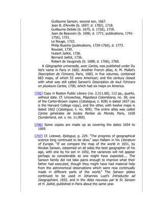 Guillaume Sanson, second son, 1667.
Jean B. d’Anville (b. 1697; d. 1782), 1718.
Guillaume Delisle (b. 1675; d. 1726), 1718.
Jean de Beaurain (b. 1696; d. 1771; publications, 1741-
1756), 1721.
Le Rouge, 1722.
Philip Buache (publications, 1729-1760), d. 1773.
Roussel, 1730.
Hubert Jaillot, 1736.
Bernard Jaillot, 1736.
Robert de Vaugondy (b. 1688; d. 1766), 1760.
A Géographie universelle, avec Cartes, was published under Du
Val’s name in Paris in 1682. Another French atlas, A. M. Mallet’s
Description de l’Univers, Paris, 1683, in five volumes, contained
683 maps, of which 55 were American; and the century closed
with what was still called Sanson’s Description de tout l’Univers
en plusieurs Cartes, 1700, which had six maps on America.
[745] Copy in Boston Public Library (no. 2,311.68), 112 pp., quarto,
without date. Cf. Uricoechea, Mapoteca Colombiana, no. 38; one
of the Carter-Brown copies (Catalogue, ii. 828) is dated 1657 (as
is the Harvard College copy), and the other, with twelve maps is
dated 1662 (Catalogue, ii. no. 909). The entire atlas was called
Cartes générales de toutes Parties du Monde, Paris, 1658
(Sunderland, vol. v. no. 11,069).
[746] Some copies are made up as covering the dates 1654 to
1669.
[747] Cf. Lelewel, Epilogue, p. 229. “The progress of geographical
science long continued to be slow,” says Hallam in his Literature
of Europe. “If we compare the map of the world in 1651, by
Nicolas Sanson, esteemed on all sides the best geographer of his
age, with one by his son in 1692, the variances will not appear
perhaps so considerable as one might have expected.... The
Sanson family did not take pains enough to improve what their
father had executed, though they might have had material help
from the astronomical observations which were now continually
made in different parts of the world.” The Sanson plates
continued to be used in Johannes Luyt’s Introductio ad
Geographiam, 1692, and in the Atlas nouveau par le Sr. Sanson
et H. Jaillot, published in Paris about the same year.
 