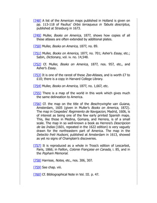 [748] A list of the American maps published in Holland is given on
pp. 113-118 of Paullus’ Orbis terraqueus in Tabulis descriptus,
published at Strasburg in 1673.
[749] Muller, Books on America, 1877, shows how copies of all
these atlases are often extended by additional plates.
[750] Muller, Books on America, 1877, no. 89.
[751] Muller, Books on America, 1877, no. 701; Asher’s Essay, etc.;
Sabin, Dictionary, vol. iv. no. 14,548.
[752] Cf. Muller, Books on America, 1877, nos. 957, etc., and
Asher’s Essay.
[753] It is one of the rarest of these Zee-Atlases, and is worth £7 to
£10; there is a copy in Harvard College Library.
[754] Muller, Books on America, 1877, no. 1,667, etc.
[755] There is a map of the world in this work which gives much
the same delineation to America.
[756] Cf. the map on the title of the Beschryvinghe van Guiana,
Amsterdam, 1605 (given in Muller’s Books on America, 1872).
The map in Cespedes’ Regimiento de Navigacion, Madrid, 1606, is
of interest as being one of the few early printed Spanish maps.
This, like those in Medina, Gomara, and Herrera, is of a small
scale. The map in so well-known a book as Herrera’s Descripcion
de las Indias (1601, repeated in the 1622 edition) is very vaguely
drawn for the northeastern part of America. The map in the
Detectio freti Hudsoni, published at Amsterdam in 1613, showed
as yet no signs of Champlain’s discoveries.
[757] It is reproduced as a whole in Tross’s edition of Lescarbot,
Paris, 1866; in Faillon, Colonie Française en Canada, i. 85, and in
the Popham Memorial.
[758] Harrisse, Notes, etc., nos. 306, 307.
[759] See chap. viii.
[760] Cf. Bibliographical Note in Vol. III. p. 47.
 