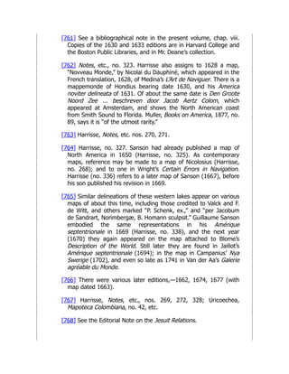[761] See a bibliographical note in the present volume, chap. viii.
Copies of the 1630 and 1633 editions are in Harvard College and
the Boston Public Libraries, and in Mr. Deane’s collection.
[762] Notes, etc., no. 323. Harrisse also assigns to 1628 a map,
“Novveau Monde,” by Nicolai du Dauphiné, which appeared in the
French translation, 1628, of Medina’s L’Art de Naviguer. There is a
mappemonde of Hondius bearing date 1630, and his America
noviter delineata of 1631. Of about the same date is Den Groote
Noord Zee ... beschreven door Jacob Aertz Colom, which
appeared at Amsterdam, and shows the North American coast
from Smith Sound to Florida. Muller, Books on America, 1877, no.
89, says it is “of the utmost rarity.”
[763] Harrisse, Notes, etc. nos. 270, 271.
[764] Harrisse, no. 327. Sanson had already published a map of
North America in 1650 (Harrisse, no. 325). As contemporary
maps, reference may be made to a map of Nicolosius (Harrisse,
no. 268); and to one in Wright’s Certain Errors in Navigation.
Harrisse (no. 336) refers to a later map of Sanson (1667), before
his son published his revision in 1669.
[765] Similar delineations of these western lakes appear on various
maps of about this time, including those credited to Valck and F.
de Witt, and others marked “P. Schenk, ex.,” and “per Jacobum
de Sandrart, Norimbergæ, B. Homann sculpsit.” Guillaume Sanson
embodied the same representations in his Amérique
septentrionale in 1669 (Harrisse, no. 338), and the next year
(1670) they again appeared on the map attached to Blome’s
Description of the World. Still later they are found in Jaillot’s
Amérique septentrionale (1694); in the map in Campanius’ Nya
Swerige (1702), and even so late as 1741 in Van der Aa’s Galerie
agréable du Monde.
[766] There were various later editions,—1662, 1674, 1677 (with
map dated 1663).
[767] Harrisse, Notes, etc., nos. 269, 272, 328; Uricoechea,
Mapoteca Colombiana, no. 42, etc.
[768] See the Editorial Note on the Jesuit Relations.
 