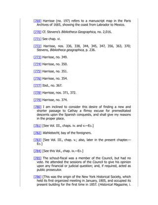 [769] Harrisse (no. 197) refers to a manuscript map in the Paris
Archives of 1665, showing the coast from Labrador to Mexico.
[770] Cf. Stevens’s Bibliotheca Geographica, no. 2,016.
[771] See chap. vi.
[772] Harrisse, nos. 336, 338, 344, 345, 347, 356, 363, 370;
Stevens, Bibliotheca geographica, p. 236.
[773] Harrisse, no. 349.
[774] Harrisse, no. 350.
[775] Harrisse, no. 351.
[776] Harrisse, no. 354.
[777] Ibid., no. 367.
[778] Harrisse, nos. 371, 372.
[779] Harrisse, no. 374.
[780] I am inclined to consider this desire of finding a new and
shorter passage to Cathay a flimsy excuse for premeditated
descents upon the Spanish conquests, and shall give my reasons
in the proper place.
[781] [See Vol. III., chaps. iv. and v.—Ed.]
[782] Wahlebocht, bay of the foreigners.
[783] [See Vol. III., chap. v.; also, later in the present chapter.—
Ed.]
[784] [See this Vol., chap. ix.—Ed.]
[785] The schout-fiscal was a member of the Council, but had no
vote. He attended the sessions of the Council to give his opinion
upon any financial or judicial question; and, if required, acted as
public prosecutor.
[786] [This was the origin of the New York Historical Society, which
held its first organized meeting in January, 1805, and occupied its
present building for the first time in 1857. (Historical Magazine, i.
 