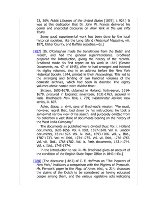 23, 369; Public Libraries of the United States [1876], i. 924.) It
was at this dedication that Dr. John W. Francis delivered his
genial and anecdotal discourse on New York in the last Fifty
Years.
Some good supplemental work has been done by the local
historical societies, like the Long Island (Historical Magazine, viii.
187), Ulster County, and Buffalo societies.—Ed.]
[787] [Dr. O’Callaghan made the translations from the Dutch and
French, and had the general superintendence. Brodhead
prepared the Introduction, giving the history of the records.
Brodhead made his first report on his work in 1845 (Senate
Documents, no. 47, of 1845), after he had arranged and indexed
his eighty volumes, also in an address before the New York
Historical Society, 1844, printed in their Proceedings. This led to
the arranging and binding of two hundred volumes of the
domestic archives, which had been in disorder. The eighty
volumes above named were divided thus:—
Sixteen, 1603-1678, obtained in Holland; forty-seven, 1614-
1678, procured in England; seventeen, 1631-1763, secured in
Paris. Brodhead’s New York, i. 759; Westminster Review, new
series, iii. 607.
Asher, Essay, p. xlviii, says of Brodhead’s mission: “We must,
however, regret that, tied down by his instructions, he took a
somewhat narrow view of his search, and purposely omitted from
his collection a vast store of documents bearing on the history of
the West India Company.”
The documents as published were divided thus: Vol. i. Holland
documents, 1603-1656. Vol. ii. Ibid., 1657-1678. Vol. iii. London
documents, 1614-1692. Vol. iv. Ibid., 1693-1706. Vol. v. Ibid.,
1707-1733. Vol. vi. Ibid., 1734-1755. Vol. vii. Ibid., 1756-1767.
Vol. viii. Ibid., 1768-1782. Vol. ix. Paris documents, 1631-1744.
Vol. x. Ibid., 1745-1774.
In the Introduction to vol. iii. Mr. Brodhead gives an account of
the condition of the English State-Paper Office in 1843.—Ed.]
[788] [The discourse (1847) of C. F. Hoffman on “The Pioneers of
New York,” institutes a comparison with the Pilgrims of Plymouth.
Mr. Fernow’s paper in the Mag. of Amer. Hist., v. 214, discusses
the claims of the Dutch to be considered as having educated
people among them, and the various legislative acts indicating
 
