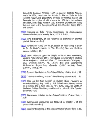 Benedetto Bordone, Vinegia, 1547; a map by Baptista Agnese,
made in 1554, mentioned by Abbate D. Placido Zurla in Sulle
Antiche Mappe Idro geografiche lavorate in Venezia; map of Vaz
Dourado, the original of which, made in 1571, is in the archives
at Lisbon, and a copy made in 1580 at Munich (Kunstmann, Atlas,
tab. x.); map in the Cosmographie of Seb. Munster, Basel, 1574;
and others.
[798] François de Belle Forest, Comingeois, La Cosmographie
Universelle de tout le Monde, Paris, 1575, ii. 2195.
[799] [The bibliography of the Ptolemies is examined in another
part of this work.—Ed.]
[800] Kunstmann, Atlas, tab. xii. [A section of Hood’s map is given
in Dr. De Costa’s chapter in Vol. III.—Ed.] See also Dudley’s
Arcano del Mare, 15.2
[801] Orbis Terrarum Typus de Integro multis in locis emendatus,
auctore Petro Plancio, 1594, reproduced in Linschoten’s Histoire
de la Navigation, 1638 and 1644. Cf. Carter-Brown Catalogue, i.
312; Quaritch (1879), no. 12,186. See also Descriptionis
Ptolemaicæ Augmentum, Cornelio Wytfliet auctore, Duaci
(Douay), 1603, p. 99.
[802] Documents relating to the Colonial History of New York, i. 94.
[803] Documents relating to the Colonial History of New York, i. 51.
[804] [See on the first mention of Hudson River, Magazine of
American History, July, 1882, p. 513. It had about twenty names
in a century and a half. Ibid., iv. 404, June, 1880. De Costa, in
Hudson’s Sailing Directions, elucidates the claims for the Spanish
discovery.—Ed.]
[805] Documents relating to the Colonial History of New York, i.
139.
[806] [Verrazano’s discoveries are followed in chapter i. of the
present volume.—Ed.]
[807] Documents relating to the Colonial History of New York, ii. 80.
 